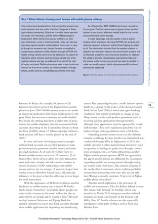 1.5: The Growing Possibilities of Information and Communication Technologies
  Box 1: Kilimo Salama: Insuring small farmers with mobile phones in Kenya

  This product was developed from the partnership between sev-            As of September 2010, 11,000 farmers were covered by
  eral enterprises and one public institution: Syngenta (a Swiss   the program. The first payouts were triggered when weather
  agri-business enterprise), Safaricom (a mobile phone operator    stations in one district observed rainfall totals for the current
  in Kenya), UAP Insurance, and the Kenyan Meteorological          season that were below average.
  Department. When farmers buy seeds, fertilizers, or other               A major advantage with this system is that it avoids
  agro-chemicals—even in small quantities—they can also buy        lengthy claims processes. By using M-PESA, the program can
  insurance against weather unfavorable to their crops. In case    disburse payments to farmers without them lodging any claim
  of drought or excessive rain, insured farmers are entitled to    at all. The information obtained from the weather stations is
  compensatory payments made effective through M-PESA, the         objective and therefore reduces the moral hazard problem that
  mobile-money transfer service run by Safaricom. To acquire an    is otherwise present in many insurance situations. In addition,
  insurance policy, farmers must be registered with one of the     the ability to transfer compensation payments directly over
  weather stations and pay an additional 5 percent of the cost     the phones to the farmers concerned has made it possible to
  of inputs purchased. Mobile phones are used to send confirma-    make very small payouts, which otherwise would have been
  tions of the insurance contract, to collect contract coverage    prohibitively expensive.
  details, and to send out compensatory payments when due.
                                                                   Source: UNCTAD, based on information provided by Kilimo Salama.




Internet. In Kenya, for example, 99 percent of all                 money. The partnership became a viable business option
                                                                                                                                       71
Internet subscribers accessed the Internet from mobile             thanks to a change in the policy of the Kenyan Central
phones in June 2009. Mobile-money services are anoth-              Bank. In late April 2010, it issued new agent banking
er important application with major implications for the           regulations that permit local banks to engage in han-
poor. Many low-income economies are under-banked.                  dling money transfers and product promotion, such as
For almost all, existing data show a higher rate of pene-          receiving account applications through mobiles,
tration for mobile telephony than for commercial bank              although these applications must be approved by a bank
accounts. According to the Consultative Group to Assist            staff member. These new regulations paved the way for
the Poor (CGAP), about 1.7 billion of people without a             banks to begin utilizing platforms such as M-Kesho.
bank account will have a mobile phone by the end of                      Extending mobile-money services to the illiterate
2010.5                                                             remains a challenge because transfers are transmitted and
     In more and more developing countries, people                 confirmed through SMS. In Afghanistan in 2010, the
without bank accounts can use their phones to make                 mobile operator Roshan started testing interactive voice
person-to-person payments, transfer money, and make                recognition technology to guide users through transac-
pre-paid purchases. As of early 2010, there were 61                tions in English, Dari, or Pashto. Meanwhile, another
known mobile-money services in 35 countries, 13 of                 Afghan mobile phone operator, MTN, has approached
them LDCs. These services allow for lower transaction              the gap in mobile phone use differently by focusing on
costs and easier, cheaper, and safer money transfers to            expanding mobile use among women through setting
remote locations. CGAP studies show that mobile-                   up women-only retail stores. This solution responds to
money services are, on average, 19 percent cheaper than            the needs of local customers where tradition prohibits
similar services offered by formal banks. Of particular            women from interacting with men who are not rela-
relevance to the poor is that this difference is even larger       tives. Women currently constitute 18 percent of Afghan
for small transactions.                                            mobile phone subscribers.7
     With the appearance of M-Kesho in Kenya, another                    Another novel application is the provision of
landmark in mobile-money was achieved. M-Kesho                     mobile micro-insurance. Take the Kilimo Salama scheme
(kesho means “tomorrow” in Swahili) allows people not              (this means “safe farming” in Swahili), which was
only to place money in electronic wallets, but also to             launched in March 2010 and grants weather-indexed
earn interest on savings and to receive a loan.6 The part-         insurance to small-scale farmers in the Kenyan Rift
nership between Safaricom and Equity Bank has                      Valley (Box 1).8 Similar schemes are also reportedly
enabled customers to access true bank accounts through             emerging in other parts of Africa, such as Mali and
their mobile application for depositing and transferring           Burkina Faso.



                    The Global Information Technology Report 2010–2011 © 2011 World Economic Forum
 