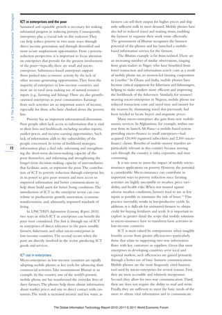 1.5: The Growing Possibilities of Information and Communication Technologies

                                                                               ICT in enterprises and the poor                                 farmers can sell their output for higher prices and ship
                                                                               Sustained and equitable growth is necessary for making          only sufficient milk to meet demand. Mobile phones have
                                                                               substantial progress in reducing poverty. Consequently,         also led to reduced travel and waiting times, enabling
                                                                               enterprises play a crucial role in this endeavor. They          the farmers to organize their work more efficiently.
                                                                               can help reduce poverty in two main ways: through               The government of Bhutan recognizes the business
                                                                               direct income generation, and through diversified and           potential of the phones and has launched a mobile-
                                                                               more secure employment opportunities. From a poverty-           based information service for the farmers.
                                                                               reduction perspective, it is important to focus attention            The Bhutan example is far from isolated. There are
                                                                               on enterprises that provide for the greatest involvement        an increasing number of similar observations, ranging
                                                                               of the poor—typically, these are small and micro-               from grain traders in Niger, who have benefited from
                                                                               enterprises. Subsistence-based enterprises support              lower transaction and information search costs as a result
                                                                               those pushed into economic activity by the lack of              of mobile phone use, to women-led farming cooperatives
                                                                               other income-generating opportunities. They form the            in Lesotho.9 In Ghana and India, mobile phones have
                                                                               majority of enterprises in low-income countries, and            become critical equipment for fishermen and fishmongers,
                                                                               most are in rural areas making use of natural resource          helping to make markets more efficient and improving
                                                                               inputs (e.g., farming and fishing). There are also growth-      the livelihoods of the fishermen. Similarly, for women’s
                                                                               oriented enterprises in poor communities. Earnings              weaving micro-enterprises in Nigeria, mobile phone use
                                                                               from such activities are an important source of income,         reduced transaction costs and saved time and money for
                                                                               especially for those who have climbed above the poverty         the weavers by eliminating travel that previously had
                                                                               line.                                                           been needed to locate buyers and negotiate prices.
                                                                                     Poverty has an important informational dimension.              Many micro-enterprises also gain from new mobile-
                                                                               Poor people often lack access to information that is vital      money services. In Afghanistan, for example, within one
                                                                               to their lives and livelihoods, including weather reports,      year from its launch, M-Paisa—a mobile-based system
                                                                               market prices, and income-earning opportunities. Such           providing micro-finance to small enterprises—had
                                                                               lack of information adds to the vulnerability of the            acquired 120,000 registered subscribers and 2,500 micro-
                                                                               people concerned. In terms of livelihood strategies,            finance clients. Benefits of mobile-money transfers are
72                                                                             information plays a dual role: informing and strengthen-        particularly relevant in this country because moving
                                                                               ing the short-term decision-making capacity of the              cash through the country is risky, expensive, and time
                                                                               poor themselves, and informing and strengthening the            consuming.
                                                                               longer-term decision-making capacity of intermediaries               It is too soon to assess the impact of mobile micro-
                                                                               that facilitate, assist, or represent the poor. The contribu-   insurance applications on poverty. However, the potential
                                                                               tion of ICT to poverty reduction through enterprise lies        is considerable. Micro-insurance can contribute in
                                                                               in its power to give poor women and men access to               important ways to poverty reduction since farming
                                                                               improved information and better communications to               activities are highly susceptible to weather, price vari-
                                                                               help them build assets for better living conditions. The        ability, and health risks. When not insured against
                                                                               introduction of ICT to the enterprise sector can con-           adverse weather conditions, farmers tend to use as few
                                                                               tribute to productivity growth, innovation, economic            inputs as possible to minimize the risk of losses.10 This
                                                                               transformation, and, ultimately, improved standards of          practice inevitably results in less-productive yields. In
                                                                               living.                                                         addition, it is difficult for uninsured farmers to obtain
                                                                                     In UNCTAD’s Information Economy Report 2010,              credit for buying fertilizers and seeds. It is important to
                                                                               two ways in which ICT in enterprises can benefit the            explore in greater detail the scope that mobile solutions
                                                                               poor were considered. The first is through use of ICT           to micro-insurance have to transform farm activities in
                                                                               in enterprises of direct relevance to the poor, notably         low-income countries.
                                                                               farmers, fishermen, and other micro-enterprises in                   ICT is most valued by entrepreneurs when tangible
                                                                               low-income countries. The second occurs when the                benefits accrue from greater efficiencies—particularly
                                                                               poor are directly involved in the sector, producing ICT         those that relate to supporting two-way information
                                                                               goods and services.                                             flows with key customers or suppliers. Given that most
                                                                                                                                               enterprises in developing countries serve local and
                                                                               ICT use in enterprises                                          regional markets, such efficiencies are gained primarily
                                                                               Micro-enterprises in low-income countries are rapidly           through a better use of basic business communications.
                                                                               adopting mobile phones as key tools for advancing their         Mobile phones are the most frequently cited business
                                                                               commercial activities. Take mountainous Bhutan as an            tool used by micro-enterprises for several reasons. First,
                                                                               example. In this country, one of the world’s poorest,           they are most accessible and relatively inexpensive.
                                                                               mobile phone use has transformed the everyday lives of          Second, they allow for two-way communication. Third,
                                                                               dairy farmers. The phones help them obtain information          their use does not require the ability to read and write.
                                                                               about market prices and stay in direct contact with cus-        Finally, they are sufficient to meet the basic needs of the
                                                                               tomers. The result is increased income and less waste, as       users: to obtain vital information and to communicate


                                                                                                        The Global Information Technology Report 2010–2011 © 2011 World Economic Forum
 