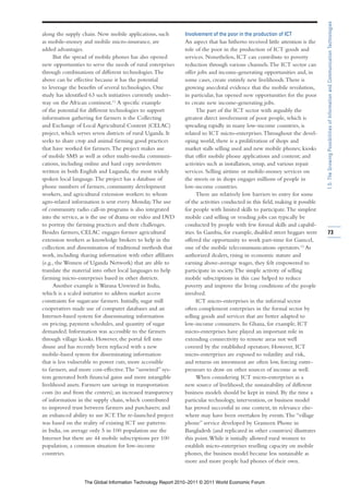 1.5: The Growing Possibilities of Information and Communication Technologies
along the supply chain. New mobile applications, such        Involvement of the poor in the production of ICT
as mobile-money and mobile micro-insurance, are              An aspect that has hitherto received little attention is the
added advantages.                                            role of the poor in the production of ICT goods and
      But the spread of mobile phones has also opened        services. Nonetheless, ICT can contribute to poverty
new opportunities to serve the needs of rural enterprises    reduction through various channels. The ICT sector can
through combinations of different technologies. The          offer jobs and income-generating opportunities and, in
above can be effective because it has the potential          some cases, create entirely new livelihoods. There is
to leverage the benefits of several technologies. One        growing anecdotal evidence that the mobile revolution,
study has identified 63 such initiatives currently under-    in particular, has opened new opportunities for the poor
way on the African continent.11 A specific example           to create new income-generating jobs.
of the potential for different technologies to support             The part of the ICT sector with arguably the
information gathering for farmers is the Collecting          greatest direct involvement of poor people, which is
and Exchange of Local Agricultural Content (CELAC)           spreading rapidly in many low-income countries, is
project, which serves seven districts of rural Uganda. It    related to ICT micro-enterprises. Throughout the devel-
seeks to share crop and animal farming good practices        oping world, there is a proliferation of shops and
that have worked for farmers. The project makes use          market stalls selling used and new mobile phones; kiosks
of mobile SMS as well as other multi-media communi-          that offer mobile phone applications and content; and
cations, including online and hard copy newsletters          activities such as installation, setup, and various repair
written in both English and Luganda, the most widely         services. Selling airtime or mobile-money services on
spoken local language. The project has a database of         the streets or in shops engages millions of people in
phone numbers of farmers, community development              low-income countries.
workers, and agricultural extension workers to whom                There are relatively low barriers to entry for some
agro-related information is sent every Monday. The use       of the activities conducted in this field, making it possible
of community radio call-in programs is also integrated       for people with limited skills to participate. The simplest
into the service, as is the use of drama on video and DVD    mobile card selling or vending jobs can typically be
to portray the farming practices and their challenges.       conducted by people with few formal skills and capabil-
Besides farmers, CELAC engages former agricultural           ities. In Gambia, for example, disabled street beggars were     73
extension workers as knowledge brokers to help in the        offered the opportunity to work part-time for Gamcel,
collection and dissemination of traditional methods that     one of the mobile telecommunications operators.12 As
work, including sharing information with other affiliates    authorized dealers, rising in economic stature and
(e.g., the Women of Uganda Network) that are able to         earning above-average wages, they felt empowered to
translate the material into other local languages to help    participate in society. The simple activity of selling
farming micro-enterprises based in other districts.          mobile subscriptions in this case helped to reduce
      Another example is Warana Unwired in India,            poverty and improve the living conditions of the people
which is a scaled initiative to address market access        involved.
constraints for sugarcane farmers. Initially, sugar mill           ICT micro-enterprises in the informal sector
cooperatives made use of computer databases and an           often complement enterprises in the formal sector by
Internet-based system for disseminating information          selling goods and services that are better adapted to
on pricing, payment schedules, and quantity of sugar         low-income consumers. In Ghana, for example, ICT
demanded. Information was accessible to the farmers          micro-enterprises have played an important role in
through village kiosks. However, the portal fell into        extending connectivity to remote areas not well
disuse and has recently been replaced with a new             covered by the established operators. However, ICT
mobile-based system for disseminating information            micro-enterprises are exposed to volatility and risk,
that is less vulnerable to power cuts, more accessible       and returns on investment are often low, forcing entre-
to farmers, and more cost-effective. The “unwired” sys-      preneurs to draw on other sources of income as well.
tem generated both financial gains and more intangible             When considering ICT micro-enterprises as a
livelihood assets. Farmers saw savings in transportation     new source of livelihood, the sustainability of different
costs (to and from the centers); an increased transparency   business models should be kept in mind. By the time a
of information in the supply chain, which contributed        particular technology, intervention, or business model
to improved trust between farmers and purchasers; and        has proved successful in one context, its relevance else-
an enhanced ability to use ICT. The re-launched project      where may have been overtaken by events. The “village
was based on the reality of existing ICT use patterns:       phone” service developed by Grameen Phone in
in India, on average only 5 in 100 population use the        Bangladesh (and replicated in other countries) illustrates
Internet but there are 44 mobile subscriptions per 100       this point. While it initially allowed rural women to
population, a common situation for low-income                establish micro-enterprises reselling capacity on mobile
countries.                                                   phones, the business model became less sustainable as
                                                             more and more people had phones of their own.


                  The Global Information Technology Report 2010–2011 © 2011 World Economic Forum
 