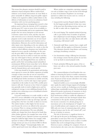 1.5: The Growing Possibilities of Information and Communication Technologies
This means that adequate attention should be paid to               Where markets are competitive, operating companies
subsistence-based enterprises. Where market-based              can seek to facilitate usage at low-income levels through
solutions can be found, interventions are more likely to       an array of mechanisms. Regulators can encourage
prove sustainable. In addition, long-term public support       operators to address low-income users in a variety of
is likely to be required to address market failures in the     ways, including the following:
delivery of information or services to subsistence-based
enterprises with very low purchasing power.                      • Long period for inactivity. Prepaid validity should be
      An important lesson emerging from research is that           for the longest possible period of time since many
policies need to reflect the diversity of ICT, enterprises,        of the poor have fluctuating incomes and may not
and the poor. ICT varies in terms of its accessibility to          be able to make calls on a regular basis.
the poor, its functionality, and its user requirements. Many
people who run micro-enterprises in low-income                   • Per-second charging. The standard method of pricing
economies cannot read or write, and they may have                  calls is a per-minute basis. A number of operators
only restricted access to electricity. Therefore, support          have adopted per-second charging, which benefits
programs need to make innovative use of voice-based                poorer users since they can make shorter calls with-
telecommunications interfaces and of proxies such as               out paying a full minute’s tariff.
infomediaries. Moreover, the need for information and
other inputs varies depending on the size, industry, and         • Nationwide tariff. Many countries have a single tariff
market-orientation of enterprises. As a result, so does the        for mobile calls that applies to all domestic locations.
extent to which different enterprises may benefit from             This eliminates domestic long distance and roaming
improved access to specific technologies. In the same              surcharges, benefitting consumers.
way, the poor differ in the degree and nature of their
poverty: they may live in urban or rural areas and they          • Low denomination recharge. Offering low denomina-
may vary with regard to literacy and other capabilities.           tion recharges ensures that the poorest do not have
The poor are also distinguished from one another by                to tie up funds in unused prepaid credit.
gender and by their surrounding natural and political
environments. All these factors mean that—to be effective        • Friends and family. Offering the option of free or         75
and reach intended beneficiaries—policy interventions              lower cost calls to a few selected numbers benefits
must be demand-driven and context-specific.                        poor users.
      A first step should be for governments and develop-
ment agencies to ensure the further expansion of mobile             The commercialization of used handsets also con-
coverage to those areas that are not yet covered by a          tributes to lowering the barrier to mobile communica-
mobile signal. In countries where monopoly or duopoly          tions services. A study of five Asian countries found that
are holding back further investment in mobile networks,        some 30 percent of low-income subscribers were using
there may also be a need to take steps to inject greater       second-hand mobile phones.16
competition in the market. In nine LDCs, mobile pene-               Improved mobile access at increasingly affordable
tration is still only 10 percent or less. A lack of competi-   rates—partly the result of cheaper imports of technology—
tion generally tends to result in higher prices and less       and new service models are facilitating access for people
widespread coverage, in turn inhibiting demand. In the         without large or predictable incomes. This has furthermore
medium term, enhancing access to broadband technolo-           allowed for greater involvement of enterprises in devel-
gies is also important.                                        oping countries in ICT-related innovation processes.17
      A second consideration is to make mobile as well as      Such involvement is likely to enable the adaptation of
other ICT services affordable to the poor. High costs can      ICT systems (which were first developed outside these
be a significant barrier to take-up and usage, especially      communities) to the specific situation prevailing in
among those who have very little or almost no income.          low-income economies. It is already giving rise to
The relative burden is often higher for low-income             innovations such as the development of “simpler” ver-
users because the services are offered at the same price       sions of mobile phones and computers, the use of dual
to everyone. There is a strong correlation between             SIM cards, new ways of communicating with a phone
affordability and penetration. The most affordable             without having to pay for the call (“missed call”), and
mobile user charges have been observed in South Asia,          the use of airtime as currency.
where Indian operators, for example, have some of the               The lack of electricity is a significant barrier to
lowest “prepaid” prices. Operator revenues are generated       ICT take-up for the poor in developing countries,
using low tariffs but high volume. For example, while          particularly in rural areas. This is less of a problem for
operators in India in 2009 reported about US$4 in              technologies that use batteries (such as radio) or mobile
average revenue per user, it was about US$12 in Benin          handsets that can be recharged using car batteries.
and US$25 in Angola.15 Unsurprisingly, Indian sub-             However, it poses a challenge for computers. A lack of
scribers spend much more time talking on their mobiles.        electrical power also raises costs since infrastructure such


                   The Global Information Technology Report 2010–2011 © 2011 World Economic Forum
 