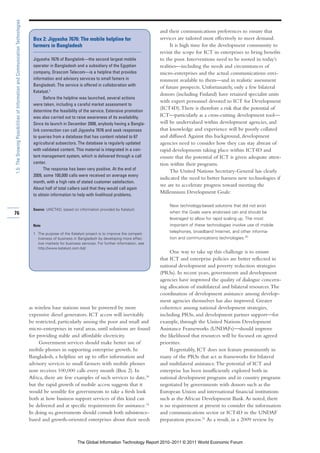 1.5: The Growing Possibilities of Information and Communication Technologies

                                                                                                                                                      and their communications preferences to ensure that
                                                                                 Box 2: Jigyasha 7676: The mobile helpline for                        services are tailored most effectively to meet demand.
                                                                                 farmers in Bangladesh                                                      It is high time for the development community to
                                                                                                                                                      revisit the scope for ICT in enterprises to bring benefits
                                                                                 Jigyasha 7676 of Banglalink—the second largest mobile                to the poor. Interventions need to be rooted in today’s
                                                                                 operator in Bangladesh and a subsidiary of the Egyptian              realities—including the needs and circumstances of
                                                                                 company, Orascom Telecom—is a helpline that provides                 micro-enterprises and the actual communications envi-
                                                                                 information and advisory services to small famers in                 ronment available to them—and in realistic assessment
                                                                                 Bangladesh. The service is offered in collaboration with             of future prospects. Unfortunately, only a few bilateral
                                                                                 Katalyst.1
                                                                                                                                                      donors (including Finland) have retained specialist units
                                                                                       Before the helpline was launched, several actions
                                                                                                                                                      with expert personnel devoted to ICT for Development
                                                                                 were taken, including a careful market assessment to
                                                                                 determine the feasibility of the service. Extensive promotion
                                                                                                                                                      (ICT4D). There is therefore a risk that the potential of
                                                                                 was also carried out to raise awareness of its availability.         ICT—particularly as a cross-cutting development tool—
                                                                                 Since its launch in December 2008, anybody having a Bangla-          will be undervalued within development agencies, and
                                                                                 link connection can call Jigyasha 7676 and seek responses            that knowledge and experience will be poorly collated
                                                                                 to queries from a database that has content related to 67            and diffused. Against this background, development
                                                                                 agricultural subsectors. The database is regularly updated           agencies need to consider how they can stay abreast of
                                                                                 with validated content. This material is integrated in a con-        rapid developments taking place within ICT4D and
                                                                                 tent management system, which is delivered through a call            ensure that the potential of ICT is given adequate atten-
                                                                                 center.                                                              tion within their programs.
                                                                                       The response has been very positive. At the end of                   The United Nations Secretary-General has clearly
                                                                                 2009, some 100,000 calls were received on average every
                                                                                                                                                      indicated the need to better harness new technologies if
                                                                                 month, with a high rate of stated customer satisfaction.
                                                                                                                                                      we are to accelerate progress toward meeting the
                                                                                 About half of total callers said that they would call again
                                                                                 to obtain information to help with livelihood problems.
                                                                                                                                                      Millennium Development Goals:

                                                                                                                                                          New technology-based solutions that did not exist
                                                                                 Source: UNCTAD, based on information provided by Katalyst.
76                                                                                                                                                        when the Goals were endorsed can and should be
                                                                                                                                                          leveraged to allow for rapid scaling up. The most
                                                                                 Note                                                                     important of these technologies involve use of mobile
                                                                                 1 The purpose of the Katalyst project is to improve the competi-
                                                                                                                                                          telephones, broadband Internet, and other informa-
                                                                                   tiveness of business in Bangladesh by developing more effec-           tion and communications technologies.20
                                                                                   tive markets for business services. For further information, see
                                                                                   http://www.katalyst.com.bd/.
                                                                                                                                                           One way to take up this challenge is to ensure
                                                                                                                                                      that ICT and enterprise policies are better reflected in
                                                                                                                                                      national development and poverty reduction strategies
                                                                                                                                                      (PRSs). In recent years, governments and development
                                                                                                                                                      agencies have improved the quality of dialogue concern-
                                                                                                                                                      ing allocation of multilateral and bilateral resources. The
                                                                                                                                                      coordination of development assistance among develop-
                                                                                                                                                      ment agencies themselves has also improved. Greater
                                                                               as wireless base stations must be powered by more                      coherence among national development strategies,
                                                                               expensive diesel generators. ICT access will inevitably                including PRSs, and development partner support—for
                                                                               be restricted, particularly among the poor and small and               example, through the United Nations Development
                                                                               micro-enterprises in rural areas, until solutions are found            Assistance Frameworks (UNDAFs)—should improve
                                                                               for providing stable and affordable electricity.                       the likelihood that resources will be focused on agreed
                                                                                    Government services should make better use of                     priorities.
                                                                               mobile phones in supporting enterprise growth. In                           Regrettably, ICT does not feature prominently in
                                                                               Bangladesh, a helpline set up to offer information and                 many of the PRSs that act as frameworks for bilateral
                                                                               advisory services to small farmers with mobile phones                  and multilateral assistance. The potential of ICT and
                                                                               now receives 100,000 calls every month (Box 2). In                     enterprise has been insufficiently explored both in
                                                                               Africa, there are few examples of such services to date,18             national development programs and in country programs
                                                                               but the rapid growth of mobile access suggests that it                 negotiated by governments with donors such as the
                                                                               would be sensible for governments to take a fresh look                 European Union and international financial institutions
                                                                               both at how business support services of this kind can                 such as the African Development Bank. As noted, there
                                                                               be delivered and at specific requirements for assistance.19            is no requirement at present to consider the information
                                                                               In doing so, governments should consult both subsistence-              and communications sector or ICT4D in the UNDAF
                                                                               based and growth-oriented enterprises about their needs                preparation process.21 As a result, in a 2009 review by



                                                                                                           The Global Information Technology Report 2010–2011 © 2011 World Economic Forum
 