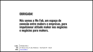 hello@wefab.cc
R. Mateus Grou, N. 580, Pinheiros — São Paulo SP — Brasil
www.wefab.cc
E-MAIL.
END.
WWW.
OBRIGADA!
Nós somos a We Fab, um espaço de
conexão entre makers e empresas, para
impulsionar atitude maker nos negócios
e negócios para makers.
 