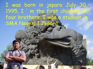 I was born in jepara July 30,
1995. I ' m the first children of
four brothers. I was a student in
SMA Negeri 1 Jepara
 