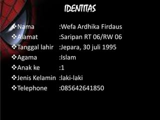 IDENTITAS
Nama            :Wefa Ardhika Firdaus
Alamat          :Saripan RT 06/RW 06
Tanggal lahir   :Jepara, 30 juli 1995
Agama           :Islam
Anak ke         :1
Jenis Kelamin   :laki-laki
Telephone       :085642641850
 