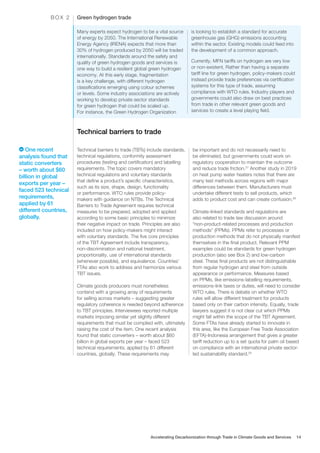 Many experts expect hydrogen to be a vital source
of energy by 2050. The International Renewable
Energy Agency (IRENA) expects that more than
30% of hydrogen produced by 2050 will be traded
internationally. Standards around the safety and
quality of green hydrogen goods and services is
one way to build a resilient global green hydrogen
economy. At this early stage, fragmentation
is a key challenge, with different hydrogen
classifications emerging using colour schemes
or levels. Some industry associations are actively
working to develop private sector standards
for green hydrogen that could be scaled up.
For instance, the Green Hydrogen Organization
is looking to establish a standard for accurate
greenhouse gas (GHG) emissions accounting
within the sector. Existing models could feed into
the development of a common approach.
Currently, MFN tariffs on hydrogen are very low
or non-existent. Rather than having a separate
tariff line for green hydrogen, policy-makers could
instead provide trade preferences via certification
systems for this type of trade, assuming
compliance with WTO rules. Industry players and
governments could also draw on best practices
from trade in other relevant green goods and
services to create a level playing field.
Green hydrogen trade
B O X 2
Technical barriers to trade
Technical barriers to trade (TBTs) include standards,
technical regulations, conformity assessment
procedures (testing and certification) and labelling
requirements. The topic covers mandatory
technical regulations and voluntary standards
that define a product’s specific characteristics,
such as its size, shape, design, functionality
or performance. WTO rules provide policy-
makers with guidance on NTBs. The Technical
Barriers to Trade Agreement requires technical
measures to be prepared, adopted and applied
according to some basic principles to minimize
their negative impact on trade. Principles are also
included on how policy-makers might interact
with voluntary standards. The five core principles
of the TBT Agreement include transparency,
non-discrimination and national treatment,
proportionality, use of international standards
(whenever possible), and equivalence. Countries’
FTAs also work to address and harmonize various
TBT issues.
Climate goods producers must nonetheless
contend with a growing array of requirements
for selling across markets – suggesting greater
regulatory coherence is needed beyond adherence
to TBT principles. Interviewees reported multiple
markets imposing similar yet slightly different
requirements that must be complied with, ultimately
raising the cost of the item. One recent analysis
found that static converters – worth about $60
billion in global exports per year – faced 523
technical requirements, applied by 61 different
countries, globally. These requirements may
be important and do not necessarily need to
be eliminated, but governments could work on
regulatory cooperation to maintain the outcome
and reduce trade friction.27
Another study in 2019
on heat pump water heaters notes that there are
many test methods across regions with major
differences between them. Manufacturers must
undertake different tests to sell products, which
adds to product cost and can create confusion.28
Climate-linked standards and regulations are
also related to trade law discussion around
“non-product-related processes and production
methods” (PPMs). PPMs refer to processes or
production methods that do not physically manifest
themselves in the final product. Relevant PPM
examples could be standards for green hydrogen
production (also see Box 2) and low-carbon
steel. These final products are not distinguishable
from regular hydrogen and steel from outside
appearance or performance. Measures based
on PPMs, like emissions-labelling requirements,
emissions-link taxes or duties, will need to consider
WTO rules. There is debate on whether WTO
rules will allow different treatment for products
based only on their carbon intensity. Equally, trade
lawyers suggest it is not clear cut which PPMs
might fall within the scope of the TBT Agreement.
Some FTAs have already started to innovate in
this area, like the European Free Trade Association
(EFTA)-Indonesia arrangement that gives a greater
tariff reduction up to a set quota for palm oil based
on compliance with an international private sector-
led sustainability standard.29
One recent
analysis found that
static converters
– worth about $60
billion in global
exports per year –
faced 523 technical
requirements,
applied by 61
different countries,
globally.
Accelerating Decarbonization through Trade in Climate Goods and Services 14
 