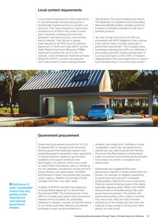 Local content requirements
Government procurement
Local content requirements (LCRs) require firms
to use domestically manufactured goods or
domestically-supplied services to operate in an
economy. They have emerged as a particularly
prevalent form of NTB in the context of some
green industries, including solar and wind
generation manufacturing and, more recently,
electric vehicles. That has led to several
trade disputes at the WTO since the General
Agreement on Tariffs and Trade (GATT) and the
Trade-Related Investment Measures (TRIMs)
Agreement constrain the use of LCRs. For
example, under the National Treatment principle
(Article III of GATT), countries are expected
not to discriminate in policy-making between
“like products” from local industries and imports.
The Agreement on Subsidies and Countervailing
Measures (ASCM) prohibits subsidies granted to
investors or industries contingent on the use of
domestic products.
Yet, even though some forms of LCRs are
inconsistent with WTO obligations, they continue
to be used by many countries, particularly in
government procurement. This is despite many
businesses indicating that LCRs are ineffective in
encouraging domestic industry development. In
a survey as far back as 2015, 80% of investors
disagreed that LCRs encouraged them to invest in
local manufacturing or to source inputs locally.30
Government procurement accounts for 10-15%
of national GDP on average across the world.
Directing government spending towards more
sustainable projects represents a major opportunity
to reduce emissions created by governments’
operations and support markets for new
technologies. For example, the EU has a portal
for Green Public Procurement, which is divided up
into ten categories, including the circular economy,
energy efficiency and green space. The Biden
Administration’s Green Procurement plan includes
carbon capture, utilization and storage (CCUS),
hydrogen and other “buy clean” areas.
A subset of 48 WTO members have signed up
to the plurilateral Agreement on Government
Procurement (GPA). The fundamental aim of the
GPA is to mutually open government procurement
markets among its parties. An outstanding
challenge for industry, however, can be that central
or sub-central authorities influence procurement
processes in ways that give preference to
domestic over foreign firms. Definitions of what
“sustainable” means may vary greatly across
national and sub-national government tenders.
This blunts the effectiveness of climate-linked
public procurement since climate goods providers
must invest a lot of time in compliance and
tailoring bids.
Interviewees also suggested that many
governments explicitly or tacitly embed LCRs into
tenders. For example, an eligibility requirement
for government procurement in renewable
energy projects might be the use of local inputs.
There are several remaining issues in this space,
especially regarding public utilities, and whether
their purchase of renewable energy falls under
government procurement. The problem with
governments putting LCRs in place is that they
may raise prices, keep the most innovative
products out of the market and slow down the
scale-up of clean energy in the long term (after
giving it an initial boost).
Definitions of
what “sustainable”
means may vary
greatly across
national and
sub-national
government
tenders.
Accelerating Decarbonization through Trade in Climate Goods and Services 15
 