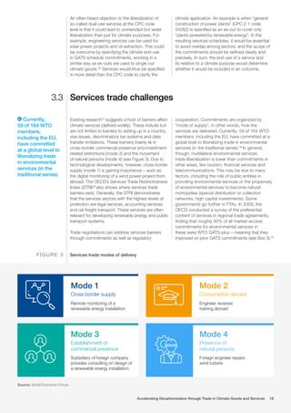 An often-heard objection to the liberalization of
so-called dual-use services at the CPC code
level is that it could lead to unintended but wider
liberalization than just for climate purposes. For
example, engineering services can be used for
solar power projects and oil extraction. This could
be overcome by specifying the climate end use
in GATS schedule commitments, working in a
similar way as ex-outs are used to single out
climate goods.36
Services would thus be specified
in more detail than the CPC code to clarify the
climate application. An example is when “general
construction of power plants” (CPC 2.1 code
54262) is specified as an ex-out to cover only
“plants powered by renewable energy”. In the
resulting services schedules, it would be essential
to avoid overlap among sectors, and the scope of
the commitments should be defined clearly and
precisely. In sum, the end use of a service and
its relation to a climate purpose would determine
whether it would be included in an outcome.
Services trade challenges
Existing research37
suggests a host of barriers affect
climate services (defined widely). These include but
are not limited to barriers to setting up in a country,
visa issues, discriminatory tax systems and data
transfer limitations. These barriers mainly lie in
cross-border commercial presence and investment-
related restrictions (mode 3) and the movement
of natural persons (mode 4) (see Figure 3). Due to
technological developments, however, cross-border
supply (mode 1) is gaining importance – such as
the digital monitoring of a wind power project from
abroad. The OECD’s Services Trade Restrictiveness
Index (STRI)38
also shows where services trade
barriers exist. Generally, the STRI demonstrates
that the services sectors with the highest levels of
protection are legal services, accounting services
and rail freight transport. These services are often
relevant for developing renewable energy and public
transport systems.
Trade negotiations can address services barriers
through commitments as well as regulatory
cooperation. Commitments are organized by
“mode of supply”, in other words, how the
services are delivered. Currently, 59 of 164 WTO
members, including the EU, have committed at a
global level to liberalizing trade in environmental
services (in the traditional sense).39
In general,
though, multilateral environmental services
trade liberalization is lower than commitments in
other areas, like tourism, financial services and
telecommunications. This may be due to many
factors, including the role of public entities in
providing environmental services or the propensity
of environmental services to become natural
monopolies (special distribution or collection
networks, high capital investments). Some
governments go further in FTAs. In 2009, the
OECD conducted a survey of the preferential
content of services in regional trade agreements,
finding that roughly 40% of all market-access
commitments for environmental services in
these were WTO GATS-plus – meaning that they
improved on prior GATS commitments (see Box 3).40
Services trade modes of delivery
F I G U R E 3
Mode 1
Cross border supply
Remote monitoring of a
renewable energy installation
Mode 3
Establishment of
commercial presence
Subsidiary of foreign company
provides consulting on design of
a renewable energy installation
Mode 4
Presence of
natural persons
Foreign engineer repairs
wind turbine
Mode 2
Consumption abroad
Engineer receives
training abroad
Source: World Economic Forum
Currently,
59 of 164 WTO
members,
including the EU,
have committed
at a global level to
liberalizing trade
in environmental
services (in the
traditional sense).
3.3
Accelerating Decarbonization through Trade in Climate Goods and Services 18
 