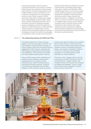 Community discussions around this report
confirmed that barriers to the provision of climate-
related services have resulted in missed business
opportunities for the sale of climate goods across
multiple markets. LCRs and restrictions on the
movement of professionals can pose significant
barriers to trade. Similar to goods, LCRs for
services are often linked to obtaining low-interest
loans, tender eligibility and grants, feed-in tariffs,
and tax rebates. Professional movement can be
particularly important for deploying renewable
energy in developing countries that might lack a
large pool of skilled technicians to install renewable
energy equipment. Increased trade in climate
services could subsequently facilitate the transfer of
knowledge and improve the skills and employability
of individuals in these countries over the long term.
Another climate-related area affected by services
trade restrictions is renewable energy supply,
transmission, dispatch and distribution. While
multilateral trade rules focus on ensuring market
access, additional measures may be needed to
guarantee the availability of fixed infrastructure
and timely access to energy networks and
distribution systems.41
Additional commitments,
either in an annex to the GATS on energy services
or a reference paper, could be used to address
competition issues, third-party access to fixed
infrastructure, interconnection with energy
networks and grids, transparency, standards
and infrastructure development for clean energy.
Governments have already done this at the WTO for
the telecommunications sector.
The General Agreement on Trade in Services
(GATS) is one of the main pillars of the WTO. The
GATS applies to all service sectors and types of
service supplies. It lays down the general rules and
obligations for trade in services, particularly the
MFN obligation and principles of proportionality
and transparency. WTO members must publish
and notify measures affecting trade in services.
Various GATS annexes contain clarifications and
specific provisions relating to natural persons
supplying services, air transport services,
financial services, maritime transport services
and telecommunications services. The lists of
commitments and exemptions from the MFN
obligation of WTO members contain the specific
market access rights for foreign service suppliers.
Each member inscribes in its list those service
sectors in which it grants market access to foreign
suppliers and sets out quantitative restrictions
(quotas, need clauses, monopolies), limitations
on the form of juridical persons and foreign
participation in corporate capital as well as
reservations on national treatment.
FTAs often contain “negative-listing” of sectors,
meaning that countries list the sectors they will
not liberalize (thus, “negative” listing) in their
schedules. Sectors not included in the schedules
are therefore fully liberalized – which is usually
more ambitious and the opposite of “positive”
listing of sectors under GATS.
The relationship between the GATS and FTAs
B O X 3
Accelerating Decarbonization through Trade in Climate Goods and Services 19
 