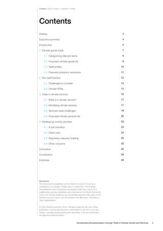 Contents
Preface
Executive summary
Introduction
1 Climate goods trade
1.1 Categorizing relevant items
1.2 Proposed climate goods list
1.3 Tariff profiles
1.4 Potential emissions reductions
2 Non-tariff barriers
2.1 Challenges to consider
2.2 Climate NTBs
3 Trade in climate services
3.1 What is a climate service?
3.2 Identifying climate services
3.3 Services trade challenges
3.4 Proposed climate services list
4 Developing country priorities
4.1 A just transition
4.2 Green jobs
4.3 Regulatory capacity building
4.4 Other concerns
Conclusion
Contributors
Endnotes
3
4
5
7
8
8
10
11
12
13
13
16
17
17
18
20
23
24
24
25
25
26
28
29
Images: Getty images, Unsplash, Pexels
© 2022 World Economic Forum. All rights reserved. No part of this
publication may be reproduced or transmitted in any form or by any
means, including photocopying and recording, or by any information
storage and retrieval system.
Disclaimer
This document is published by the World Economic Forum as a
contribution to a project, insight area or interaction. The findings,
interpretations and conclusions expressed herein are a result of a
collaborative process facilitated and endorsed by the World Economic
Forum but whose results do not necessarily represent the views of the
World Economic Forum, nor the entirety of its Members, Partners or
other stakeholders.
Accelerating Decarbonization through Trade in Climate Goods and Services 2
 