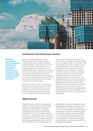 Construction and infrastructure services
Construction services implement various
mitigation options across multiple sectors,
including energy supply, transport, buildings,
industry and waste. An important driver for the
sector, particularly in the developed world, is
increased spending on infrastructure and non-
residential development. Government procurement
practices are crucial, too, given that the sector’s
most significant client segment is the public
sector. Preferential treatment for local companies
or minimum requirements for financial support that
are favourable to local companies often hinder
market entry for foreign providers.
Construction projects require much local activity
because they are highly intensive in labour and
materials. Commitments around mode 3 and
mode 4 are essential here. Yet, restrictions on
commercial presence are generally the most
common barriers to trade in the construction
service sector. Limitations on investment take
the form of firm ownership rules, the type of legal
entity for a foreign company (e.g. mandatory local
incorporation), the number of suppliers and the
value of transactions or assets, among others.
Limitations in mode 4 might include limited
recognition of services providers’ qualifications
from third countries and restrictions on foreign
nationals’ acquisition of land and real estate.
Restrictions on land and real estate use or
ownership, along with other restrictions, can
significantly impact the provision of construction
services, as these restrictions prevent property
developers from acquiring real estate under
construction until the completion of the project.42
Opaque, expensive and overly bureaucratic
administrative processes of construction permits
increase transaction costs and business risks,
resulting in lower investment in new infrastructure
and buildings.
Digital services
Digital tools can help consumers make greener
choices – such as through eco-routing in digital
maps and making emissions from transport
and energy use more visible.43
Cloud-based
computing may be more energy efficient than
on-premise (and non-traded) services based on
local servers.44
After-sales services powered by ICT
are particularly important when products are sold
overseas and the customer is distant. Sensors and
big data aggregation facilitate better monitoring,
parts replacement and so on. Interviewees also
highlighted the importance of digital services and
grid aggregation technology in managing “smart”
electricity networks. These services can play a
vital role in ensuring efficient grid management and
supporting the integration of a greater proportion
of renewable energy into the system. Delivering
such services often relies on data flows (mode
1), and governments’ data flow restrictions are
growing. Equally, the use of new technologies in
certain markets or for particular applications may
increasingly be regulated.
Opaque,
expensive and
overly bureaucratic
administrative
processes of
construction
permits increase
transaction costs
and business risks
resulting in lower
investment.
Accelerating Decarbonization through Trade in Climate Goods and Services 22
 