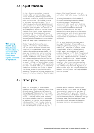 A just transition
Green jobs
4.1
4.2
For many developing countries, the energy
transition is first and foremost about energy
access. Worldwide, 759 million people do not
have access to electricity, mainly in Sub-Saharan
Africa and South Asia. Electrification is critical
for both a just and green transition. From an
industry perspective, developing countries must
also secure access to clean energy for exporting
companies since many firms and investors will
prioritize emissions reductions in supply chains.
Positively, South-South trade in electrification
and clean energy technologies such as solar
photovoltaic cells and modules, batteries, wind-
powered generating sets, hydraulic turbines and
biomass generation-related products is growing
faster than global trade in the same products.45
Most of the growth, however, has been
regionally concentrated in East and South-
East Asia.46
More developing countries need
to be brought into these value chains. Many
low-income countries can access the EU, US,
Japan and other advanced economy markets
through development-related preferential tariff
schemes. That means some gains may come
from lowering tariffs between low- and middle-
income countries.47
A lot of developing countries –
particularly in Africa, the Pacific and parts of Latin
America – have not engaged in EGS-related trade
talks in the past. Both public and private sectors
in advanced economies should work to change
that through targeted outreach and technical
assistance. For example, technical assistance can
focus on links between countries’ decarbonization
plans and the types of goods in focus and
connections made to low-carbon manufacturing.
Technology transfer discussions will be an
important complement – including carefully
synergizing between Paris Agreement
commitments in this area. In terms of climate
services, many have argued that, by improving
access to environmental know-how and
technology, liberalization will also lead to
greater environmental protection and access to
sustainable energy within developing countries,
thereby providing a ‘win-win-win’ outcome for
socioeconomic development, the environment
and trade.48
Further, some developing countries may not
have export interests in climate goods now,
but they may foresee developing such interests
in the future. Costa Rica, for example, joined
the Information Technology Agreement (ITA)
in 1997 when it had no exports of IT-related
products. By joining the ITA, Costa Rica attracted
investments in IT, and for several years, 20% of
Costa Rica’s exports consisted of IT products.49
Non-tariff barriers may pose a bigger challenge
for developing to developed economy trade
since firms in low-income countries may have
more difficulty meeting technical requirements or
may not have similar standards. A global value
chain approach might also consider intermediate
products and components that many developing
countries produce.50
Green jobs are a priority for most countries.
Politicians often champion the production and use
of climate goods. The International Renewable
Energy Agency (IRENA) estimates the renewable
energy sector alone employed 11.5 million people
in 2020.51
Facilitating climate goods trade may
bring new industries to developing communities.
An older study on imported solar technology in
India showed that 70% of the value created by
solar projects and approximately 60-85% of the
jobs were downstream of manufacturing (and
related to design, installation, sales and other
areas), while only 15-40% of the jobs generated
were in upstream manufacturing (see Figure 4).52
These figures have likely grown with increased
climate commitments under the Paris Agreement.
Supplier emissions reduction programmes through
companies’ value chains may also help create
demand for climate goods and services within
developing economies and associated jobs.
By joining
the ITA, Costa
Rica attracted
investments in IT,
and for several
years, 20% of
Costa Rica’s
exports consisted
of IT products.
Accelerating Decarbonization through Trade in Climate Goods and Services 24
 