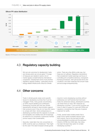 Value and jobs in silicon PV supply chains
F I G U R E 4
1.00
Polysilicon
Silicon ingots Modules Balance of system Installations
Wafers Cells
Wafer Cell Module Inverter Other Installation
~70%
of value
~30% of
value
6.36
–
2.00
3.00
4.00
5.00
6.00
7.00
Silicon PV value distribution
$
/
W
15% to 40% jobs in manufacturing 60% to 85% jobs in design, installation, sales, other
Source: GTM Research; Solar Energy Industries Association
Regulatory capacity building
Other concerns
4.3
4.4
Win-win-win outcomes for development, trade
and climate action are not pre-given.53
A range
of measures are needed to send a mix of
market signals complemented by international
cooperation. Development actors must prioritize
regulatory capacity building – particularly around
energy-related infrastructure critical for climate
action. There are a few efforts under way, but
these are not sufficient. Regulatory interventions
that complement market openings can focus on
controlling anti-competitive behaviour, transparent
licensing procedures, clear grid access terms and
conditions, and other measures that smooth trade
and encourage entrepreneurship.
Trade in climate goods raises some specific
issues for developing countries that must be
managed. Firstly, many goods concentrating
on EPPs require labelling and certification.
Developing countries fear that new climate
requirements will lead to discrimination against
their products even if they do not have the means
to comply with them. Some entrepreneurs in
developing countries lack the capacity to provide
full traceability and visibility that will increasingly
be asked for as companies in advanced markets
pursue supply chain sustainability.
Secondly, trade talks that only concentrate on
tariffs could be seen as unbalanced. That might
be the case if the deal increased climate goods
imports in some developing countries without
addressing non-tariff barriers that hold back
trade into advanced nations. Developed countries
use three times as many TBT measures as
developing countries.54
Low-income countries are
more in need of support to cope with NTBs and
regulatory compliance than they are of special
treatment for tariffs.
Finally, several trade models predict that a
larger home market increases exports more
than imports. Due to the low level of tariffs
among developed countries and the exclusion
hitherto of NTBs from EGS talks, free riding
has been the least-risky option for smaller
developing countries.55
Accelerating Decarbonization through Trade in Climate Goods and Services 25
 