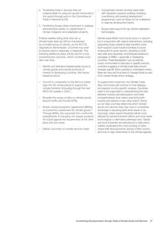 4. Facilitating trade in services that are
indispensable for using the goods mentioned in
this report through work in the Committee on
Trade in Services (CTS).
5. Facilitating foreign direct investment to address
administrative breaks on capital flows in
climate mitigation and adaptation projects.
Political realities being what they are, a
climate trade deal can still be championed
by a smaller group of nations, as the ACCTS
negotiations demonstrate. Countries may wish
to explore options regionally or bilaterally. The
following additional steps will be vital for a truly
comprehensive outcome, which countries could
take over time:
– Identify and liberalize indispensable inputs to
climate goods and include products of
interest to developing countries, like nature-
based products.
– Commit to cooperation in the WCO to better
align the HS nomenclature to support the
climate transition (including through the next
WCO HS update in 2027).
– Broaden the scope of talks on climate goods
beyond tariffs and include NTBs.
– Broker mutual recognition agreements (MRAs)
on conformity assessment for climate goods.57
Through MRAs, the outcomes from conformity
assessments of one party can assess products
for import against the requirements of the other
party and vice versa.
– Deliver outcomes on climate services trade.
– Complement climate services trade talks
with regulatory capacity building, including
coordinating with existing development
programmes, such as those run by multilateral
or regional development banks.
– Scope trade support for key climate adaptation
technologies.
Climate trade efforts must not be done in a vacuum
but in conjunction with various interventions, including
supporting those unable to bear transition costs.
Such support could include incentives to boost
employment in green sectors, retraining to build
new skills and capacities, and financial assistance
packages to SMEs – especially in developing
countries. Trade liberalization can sometimes
cause communities to lose jobs in specific sectors;
countries engaging in climate trade talks should
evaluate specific items carefully to understand where
there are risks and how best to manage those as part
of an overall climate action strategy.
To support this movement, the Climate Trade
Zero community will continue to host dialogue
and explore country-specific analysis. Countries
need to be supported in understanding the links
between industry decarbonization and trade
competitiveness; that means examining both
imports and exports in key value chains. Doing
so can help countries determine which climate
goods and services they may have a competitive
advantage in exporting (and what needs to be
imported), which export industries will be most
affected by climate transition efforts and what viable
technological or alternative pathways exist. Global
and local industries are best placed to help policy-
makers understand the criss-crossing of value
chains that drive economic activity in their country
and how to align these flows to the climate agenda.
Accelerating Decarbonization through Trade in Climate Goods and Services 27
 