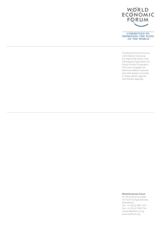 World Economic Forum
91–93 route de la Capite
CH-1223 Cologny/Geneva
Switzerland
Tel.: +41 (0) 22 869 1212
Fax: +41 (0) 22 786 2744
contact@weforum.org
www.weforum.org
The World Economic Forum,
committed to improving
the state of the world, is the
International Organization for
Public-Private Cooperation.
The Forum engages the
foremost political, business
and other leaders of society
to shape global, regional
and industry agendas.
 