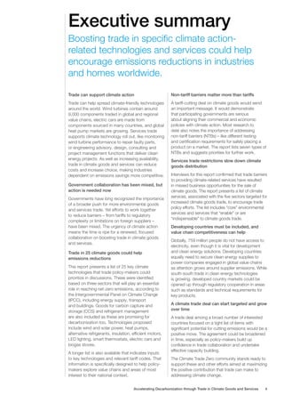 Executive summary
Trade can support climate action
Trade can help spread climate-friendly technologies
around the world. Wind turbines contain around
9,000 components traded in global and regional
value chains, electric cars are made from
components sourced in many countries, and global
heat pump markets are growing. Services trade
supports climate technology roll out, like monitoring
wind turbine performance to repair faulty parts,
or engineering advisory, design, consulting and
project management functions that deliver clean
energy projects. As well as increasing availability,
trade in climate goods and services can reduce
costs and increase choice, making industries
dependent on emissions savings more competitive.
Government collaboration has been mixed, but
action is needed now
Governments have long recognized the importance
of a broader push for more environmental goods
and services trade. Yet efforts to work together
to reduce barriers – from tariffs to regulatory
complexity or limitations on foreign suppliers –
have been mixed. The urgency of climate action
means the time is ripe for a renewed, focused
collaboration on boosting trade in climate goods
and services.
Trade in 25 climate goods could help
emissions reductions
This report presents a list of 25 key climate
technologies that trade policy-makers could
prioritize in discussions. These were identified
based on three sectors that will play an essential
role in reaching net-zero emissions, according to
the Intergovernmental Panel on Climate Change
(IPCC), including energy supply, transport
and buildings. Goods for carbon capture and
storage (CCS) and refrigerant management
are also included as these are promising for
decarbonization too. Technologies proposed
include wind and solar power, heat pumps,
alternative refrigerants, insulation, efficient motors,
LED lighting, smart thermostats, electric cars and
biogas stoves.
A longer list is also available that indicates inputs
to key technologies and relevant tariff codes. That
information is specifically designed to help policy-
makers explore value chains and areas of most
interest to their national context.
Non-tariff barriers matter more than tariffs
A tariff-cutting deal on climate goods would send
an important message. It would demonstrate
that participating governments are serious
about aligning their commercial and economic
policies with climate action. Most research to
date also notes the importance of addressing
non-tariff barriers (NTBs) – like different testing
and certification requirements for safely placing a
product on a market. The report lists seven types of
NTBs and suggests priorities for further work.
Services trade restrictions slow down climate
goods distribution
Interviews for this report confirmed that trade barriers
to providing climate-related services have resulted
in missed business opportunities for the sale of
climate goods. The report presents a list of climate
services, associated with the five sectors targeted for
increased climate goods trade, to encourage trade
policy efforts. The list includes “core” environmental
services and services that “enable” or are
“indispensable” to climate goods trade.
Developing countries must be included, and
value chain competitiveness can help
Globally, 759 million people do not have access to
electricity, even though it is vital for development
and clean energy solutions. Developing countries
equally need to secure clean energy supplies to
power companies engaged in global value chains
as attention grows around supplier emissions. While
south-south trade in clean energy technologies
is growing, developed country markets could be
opened up through regulatory cooperation in areas
such as standards and technical requirements for
key products.
A climate trade deal can start targeted and grow
over time
A trade deal among a broad number of interested
countries focused on a tight list of items with
significant potential for cutting emissions would be a
positive move. The agreement could be broadened
in time, especially as policy-makers build up
confidence in trade collaboration and undertake
effective capacity building.
The Climate Trade Zero community stands ready to
support these and other efforts aimed at maximizing
the positive contribution that trade can make to
addressing climate change.
Boosting trade in specific climate action-
related technologies and services could help
encourage emissions reductions in industries
and homes worldwide.
4
Accelerating Decarbonization through Trade in Climate Goods and Services
 