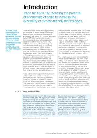 Introduction
Trade can support climate action by increasing
the availability of climate-friendly technologies.
Reducing trade barriers around these items
encourages their spread. For example, eliminating
tariffs and NTBs on certain clean energy
technologies and energy efficiency products
could increase their trade volume by 14%
and 60%, respectively.1
Many climate goods
also depend on a wide range of supporting
services. Solar and wind energy projects
involve services such as the assessment of
solar and wind resources, site analysis, project
development, project financing, engineering
and design services, assembly and installation,
operation, and maintenance of equipment
(see Box 1).2
Services trade facilitation can
help ensure these support systems are widely
available. Governments have long recognized the
importance of environmental goods and services
(EGS) trade (see Table 1). Trade negotiations in
this area, however, have had only mixed success
for a range of technical and political reasons.
Today, with ever more apparent climate impacts
and a need to move quickly on industry
decarbonization and innovation, governments
could work together on the trade of climate
goods and services as a specific sub-category.
That would send a postive signal to markets and
could support new value chain partnerships.
Trade-related tensions and disputes on renewable
energy specifically have risen since 2010.3
These
trade tensions are partly due to the design and
implementation of industrial policies in numerous
countries around clean energy production.
Indeed, green job creation is an important
target for many policy-makers, but this report
suggests localization is not the best way to
deliver this, especially in the long-term. Business
and academia can help champion an alternative
path. Fewer trade barriers to critical climate
action goods and services will have positive
knock-on effects on competitiveness and growth
opportunities in a net-zero emissions future.
This insight report presents reference lists for
climate goods and services that trade policy-
makers could consider in their discussions. It
also identifies non-tariff barriers around climate
goods. It concludes with a look at priorities
for developing economies as it is vital for all
countries to grow green. Tailored policy design
for different countries will be the focus of a
follow-up initiative from this report (currently
in scope). The report’s recommendations are
assembled thanks to a 70-plus community of
experts working through the Climate Trade Zero
initiative. Climate Trade Zero brings trade and
climate practitioners together for knowledge
exchange and targeted project work. The report
also benefited from 30 interviews with industry
and academia and peer review.
Trade tensions risk reducing the potential
of economies of scale to increase the
availability of climate-friendly technologies.
Wind turbines contain around 9,000 components
that are traded in global and regional value chains.
Design, knowledge and technical know-how are
also critical to the manufacture of high-quality wind
turbines that can compete with incumbent energy
technologies and scale up industry electrification.
Tariff barriers around wind energy inputs are
relatively low among large emitting economies.
However, barriers to trade in services and NTBs,
such as local content requirements, impede trade
inputs around wind power plants more than tariffs.
Services trade is also an important part of
climate goods value chains. Constructing a
wind farm requires environmental consultants
to identify a suitable location and prepare an
environmental impact assessment; financial
and consulting services are needed in the
project development stage; and specialist
delivery firms ensure the delivery of parts.
Assembly, construction, testing, IT, monitoring,
grid connection and maintenance services are
equally essential.
Wind farms and trade
B O X 1
Source: National Board of Trade Sweden, 2021
Fewer trade
barriers to critical
climate action
goods and services
will have positive
knock-on effects
on competitiveness
and growth
opportunities in a
net-zero emissions
future.
Accelerating Decarbonization through Trade in Climate Goods and Services 5
 