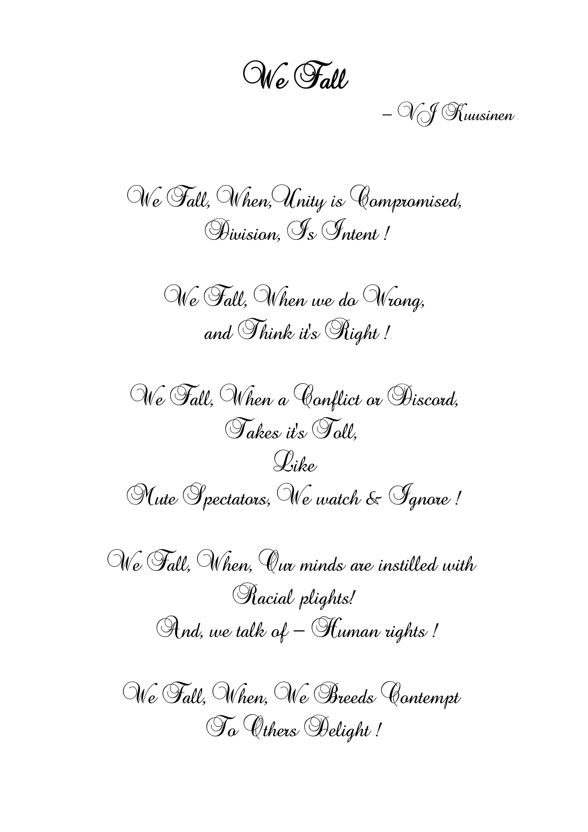 We Fall
- VJ Kuusinen
We Fall, When,Unity is Compromised,
Division, Is Intent !
We Fall, When we do Wrong,
and Think it's Right !
We Fall, When a Conflict or Discord,
Takes it's Toll,
Like
Mute Spectators, We watch & Ignore !
We Fall, When, Our minds are instilled with
Racial plights!
And, we talk of - Human rights !
We Fall, When, We Breeds Contempt
To Others Delight !