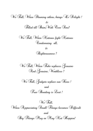 We Fall, When Shaming others, brings Us Delight !
&
Filled till Brim,With Own Sins?
We Fall, When Nations fight Nations
Condemning all,
&
Righteousness ?
We Fall, When Fake replaces Genuine
And Genuine, Worthless ?
We Fall, Gadgets replace our Kins !
and
True Bonding is Lost !
We Fall,
When Appreciating Small Things becomes Difficult
and
Big Things May or May Not Happen!