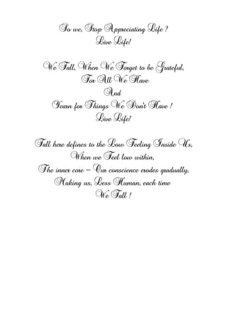 So we, Stop Appreciating Life ?
Live Life!
We Fall, When We Forget to be Grateful,
For All We Have
And
Yearn for Things We Don't Have !
Live Life!
Fall here defines to the Low Feeling Inside Us,
When we Feel low within,
The inner core - Our conscience erodes gradually,
Making us, Less Human, each time
We Fall !