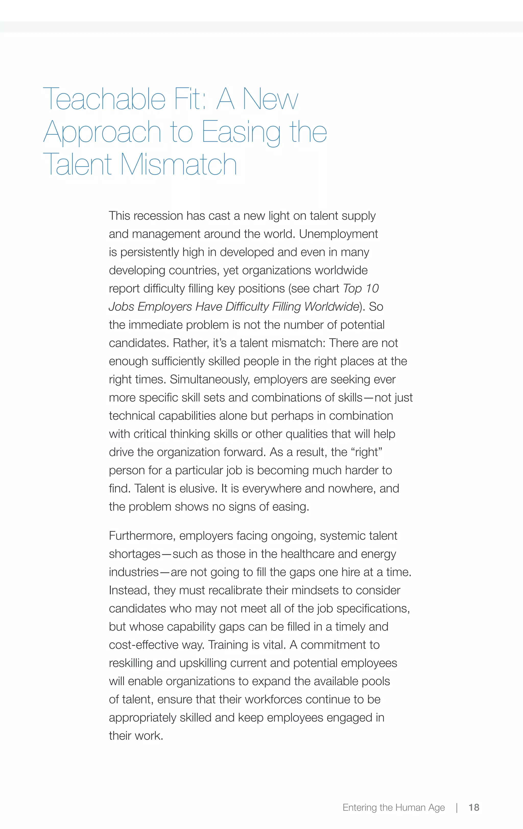 Teachable Fit: A New
Approach to Easing the
Talent Mismatch
     This recession has cast a new light on talent supply
     and management around the world. Unemployment
     is persistently high in developed and even in many
     developing countries, yet organizations worldwide
     report difficulty filling key positions (see chart Top 10
     Jobs Employers Have Difficulty Filling Worldwide). So
     the immediate problem is not the number of potential
     candidates. Rather, it’s a talent mismatch: There are not
     enough sufficiently skilled people in the right places at the
     right times. Simultaneously, employers are seeking ever
     more specific skill sets and combinations of skills—not just
     technical capabilities alone but perhaps in combination
     with critical thinking skills or other qualities that will help
     drive the organization forward. As a result, the “right”
     person for a particular job is becoming much harder to
     find. Talent is elusive. It is everywhere and nowhere, and
     the problem shows no signs of easing.

     Furthermore, employers facing ongoing, systemic talent
     shortages—such as those in the healthcare and energy
     industries—are not going to fill the gaps one hire at a time.
     Instead, they must recalibrate their mindsets to consider
     candidates who may not meet all of the job specifications,
     but whose capability gaps can be filled in a timely and
     cost-effective way. Training is vital. A commitment to
     reskilling and upskilling current and potential employees
     will enable organizations to expand the available pools
     of talent, ensure that their workforces continue to be
     appropriately skilled and keep employees engaged in
     their work.




                                                     Entering the Human Age   |   18
 