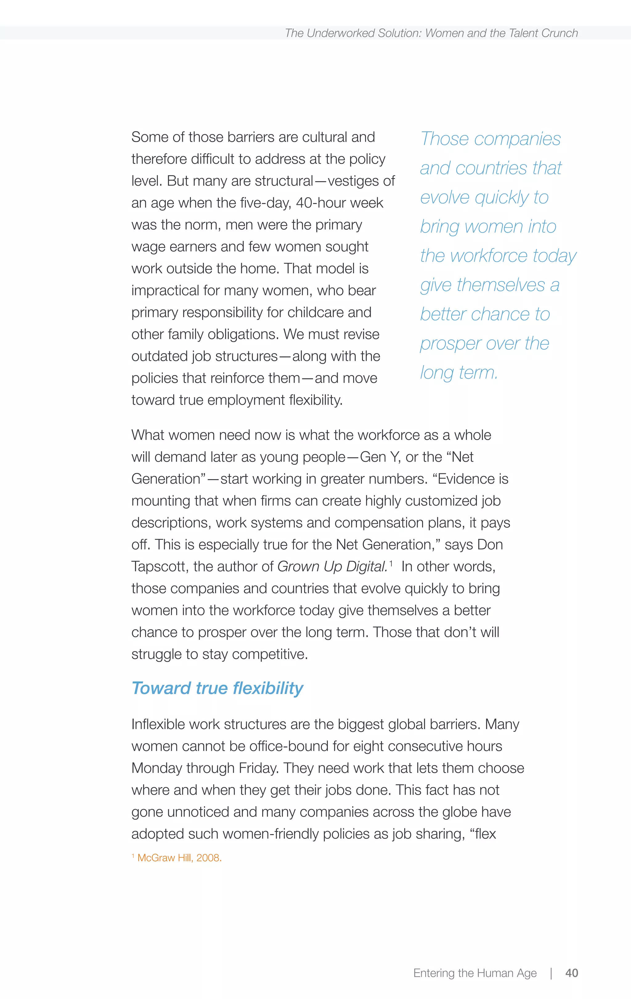 The Underworked Solution: Women and the Talent Crunch




Some of those barriers are cultural and          Those companies
therefore difficult to address at the policy
                                                 and countries that
level. But many are structural—vestiges of
an age when the five-day, 40-hour week           evolve quickly to
was the norm, men were the primary               bring women into
wage earners and few women sought
                                                 the workforce today
work outside the home. That model is
impractical for many women, who bear             give themselves a
primary responsibility for childcare and         better chance to
other family obligations. We must revise
                                                 prosper over the
outdated job structures—along with the
policies that reinforce them—and move            long term.
toward true employment flexibility.

What women need now is what the workforce as a whole
will demand later as young people—Gen Y, or the “Net
Generation”—start working in greater numbers. “Evidence is
mounting that when firms can create highly customized job
descriptions, work systems and compensation plans, it pays
off. This is especially true for the Net Generation,” says Don
Tapscott, the author of Grown Up Digital.1 In other words,
those companies and countries that evolve quickly to bring
women into the workforce today give themselves a better
chance to prosper over the long term. Those that don’t will
struggle to stay competitive.

Toward true flexibility

Inflexible work structures are the biggest global barriers. Many
women cannot be office-bound for eight consecutive hours
Monday through Friday. They need work that lets them choose
where and when they get their jobs done. This fact has not
gone unnoticed and many companies across the globe have
adopted such women-friendly policies as job sharing, “flex
1
    McGraw Hill, 2008.




                                                Entering the Human Age   |   40
 