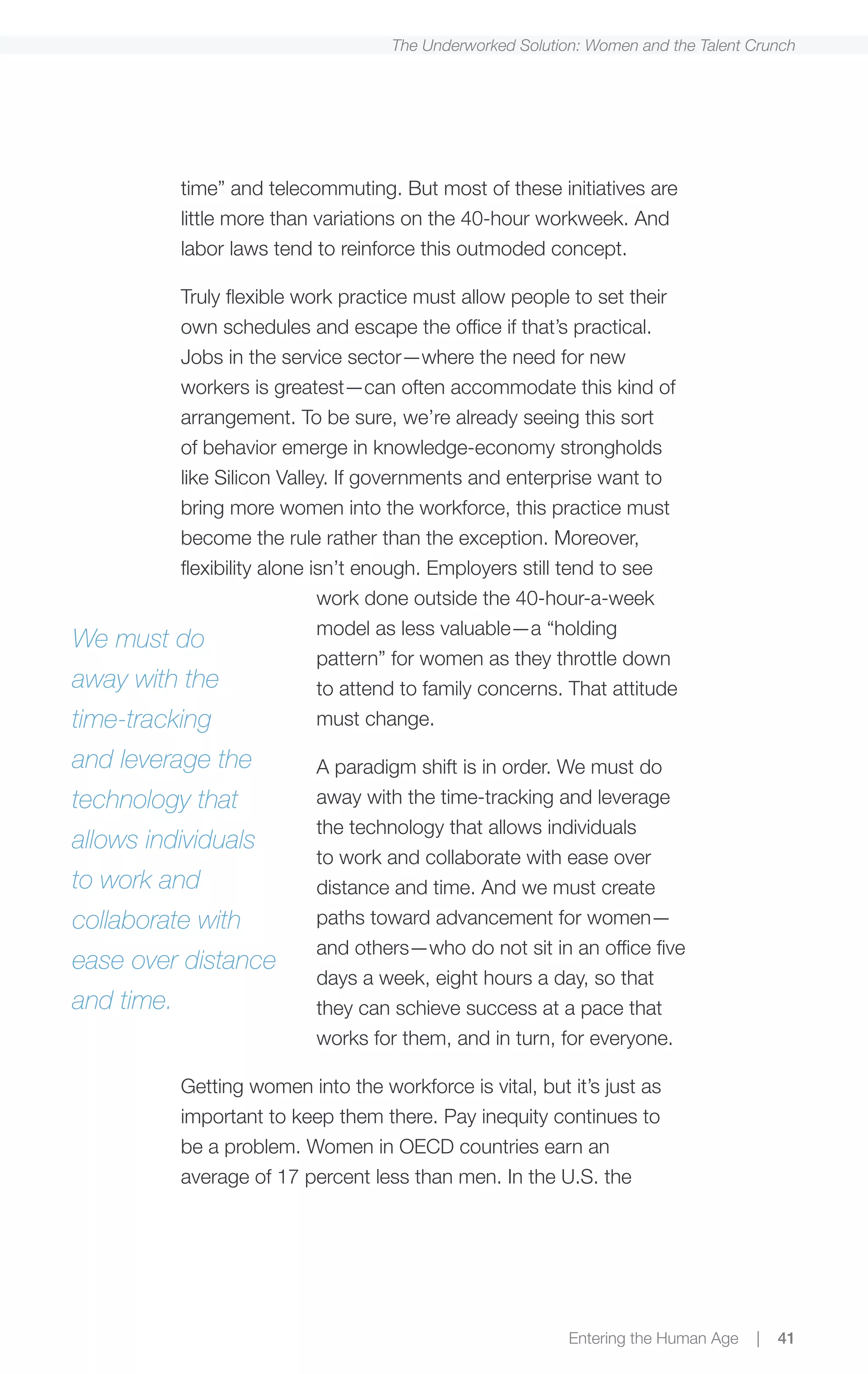 The Underworked Solution: Women and the Talent Crunch




            time” and telecommuting. But most of these initiatives are
            little more than variations on the 40-hour workweek. And
            labor laws tend to reinforce this outmoded concept.

          Truly flexible work practice must allow people to set their
          own schedules and escape the office if that’s practical.
          Jobs in the service sector—where the need for new
          workers is greatest—can often accommodate this kind of
          arrangement. To be sure, we’re already seeing this sort
          of behavior emerge in knowledge-economy strongholds
          like Silicon Valley. If governments and enterprise want to
          bring more women into the workforce, this practice must
          become the rule rather than the exception. Moreover,
          flexibility alone isn’t enough. Employers still tend to see
                             work done outside the 40-hour-a-week
                             model as less valuable—a “holding
We must do
                             pattern” for women as they throttle down
away with the                to attend to family concerns. That attitude
time-tracking                must change.

and leverage the             A paradigm shift is in order. We must do
technology that              away with the time-tracking and leverage
                             the technology that allows individuals
allows individuals
                             to work and collaborate with ease over
to work and                  distance and time. And we must create
collaborate with             paths toward advancement for women—
                             and others—who do not sit in an office five
ease over distance
                             days a week, eight hours a day, so that
and time.                    they can schieve success at a pace that
                             works for them, and in turn, for everyone.

            Getting women into the workforce is vital, but it’s just as
            important to keep them there. Pay inequity continues to
            be a problem. Women in OECD countries earn an
            average of 17 percent less than men. In the U.S. the




                                                             Entering the Human Age   |   41
 