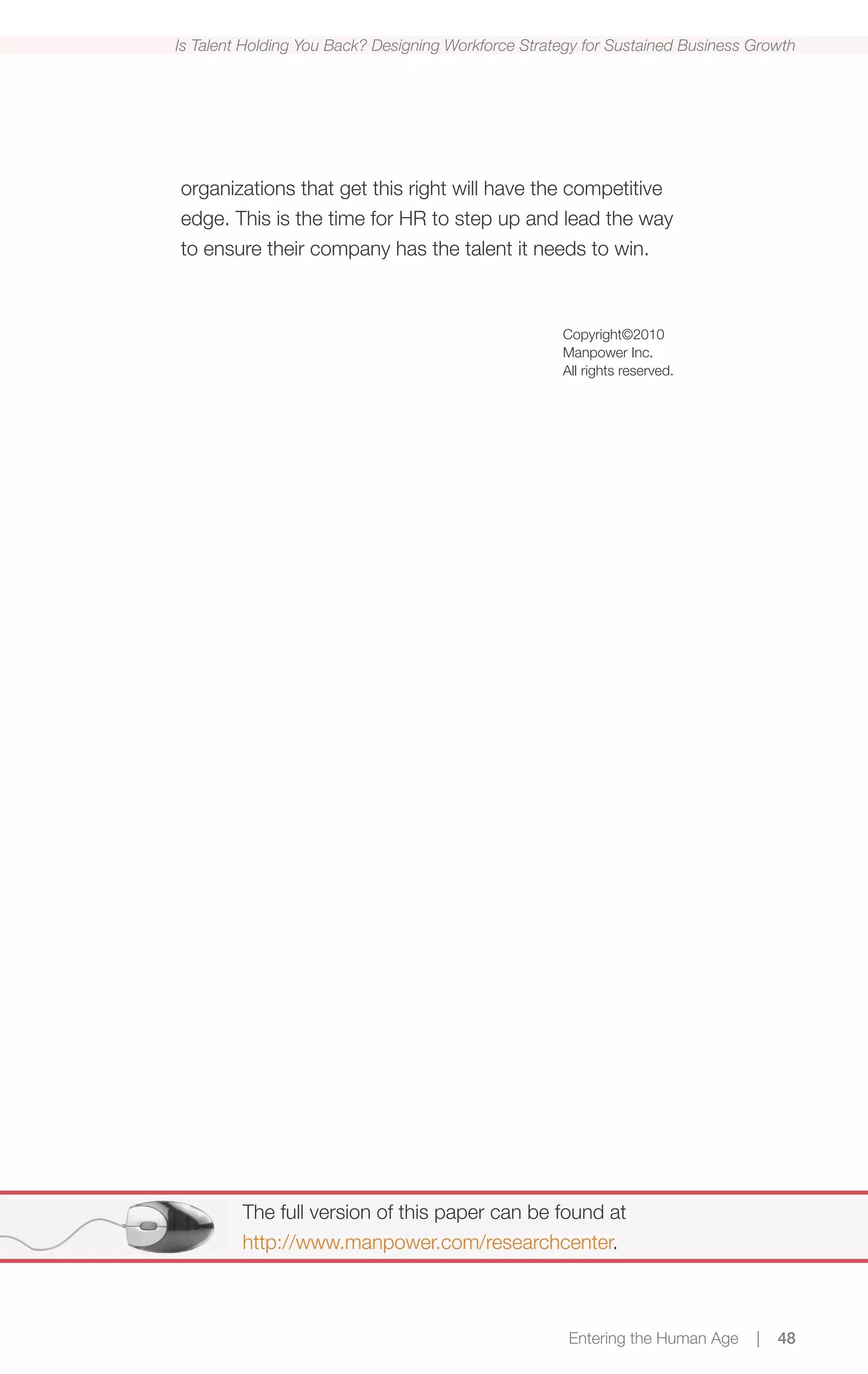 Is Talent Holding You Back? Designing Workforce Strategy for Sustained Business Growth




organizations that get this right will have the competitive
edge. This is the time for HR to step up and lead the way
to ensure their company has the talent it needs to win.



                                                     Copyright©2010
                                                     Manpower Inc.
                                                     All rights reserved.




         The full version of this paper can be found at
         http://www.manpower.com/researchcenter.



                                                      Entering the Human Age    |   48
 
