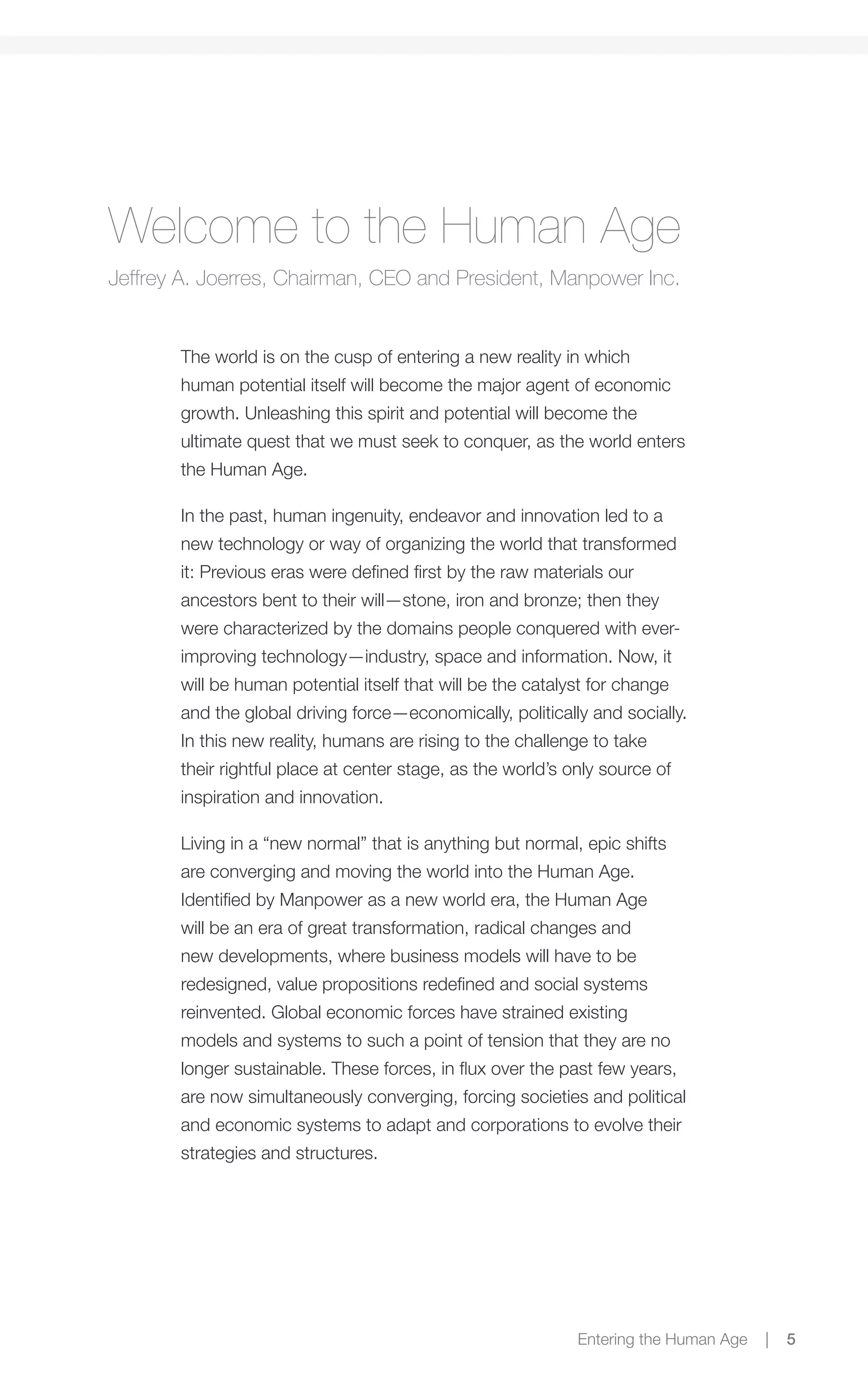 Welcome to the Human Age
Jeffrey A. Joerres, Chairman, CEO and President, Manpower Inc.


       The world is on the cusp of entering a new reality in which
       human potential itself will become the major agent of economic
       growth. Unleashing this spirit and potential will become the
       ultimate quest that we must seek to conquer, as the world enters
       the Human Age.

       In the past, human ingenuity, endeavor and innovation led to a
       new technology or way of organizing the world that transformed
       it: Previous eras were defined first by the raw materials our
       ancestors bent to their will—stone, iron and bronze; then they
       were characterized by the domains people conquered with ever-
       improving technology—industry, space and information. Now, it
       will be human potential itself that will be the catalyst for change
       and the global driving force—economically, politically and socially.
       In this new reality, humans are rising to the challenge to take
       their rightful place at center stage, as the world’s only source of
       inspiration and innovation.

       Living in a “new normal” that is anything but normal, epic shifts
       are converging and moving the world into the Human Age.
       Identified by Manpower as a new world era, the Human Age
       will be an era of great transformation, radical changes and
       new developments, where business models will have to be
       redesigned, value propositions redefined and social systems
       reinvented. Global economic forces have strained existing
       models and systems to such a point of tension that they are no
       longer sustainable. These forces, in flux over the past few years,
       are now simultaneously converging, forcing societies and political
       and economic systems to adapt and corporations to evolve their
       strategies and structures.




                                                             Entering the Human Age   |   5
 
