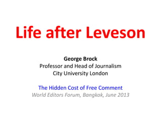 Life after Leveson
George Brock
Professor and Head of Journalism
City University London
The Hidden Cost of Free Comment
World Editors Forum, Bangkok, June 2013
 