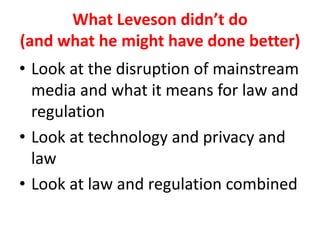 What Leveson didn’t do
(and what he might have done better)
• Look at the disruption of mainstream
media and what it means for law and
regulation
• Look at technology and privacy and
law
• Look at law and regulation combined
 
