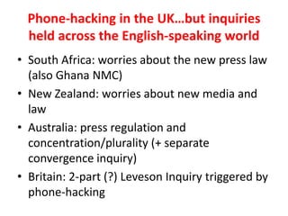 Phone-hacking in the UK…but inquiries
held across the English-speaking world
• South Africa: worries about the new press law
(also Ghana NMC)
• New Zealand: worries about new media and
law
• Australia: press regulation and
concentration/plurality (+ separate
convergence inquiry)
• Britain: 2-part (?) Leveson Inquiry triggered by
phone-hacking
 