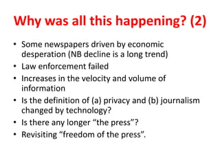 Why was all this happening? (2)
• Some newspapers driven by economic
desperation (NB decline is a long trend)
• Law enforcement failed
• Increases in the velocity and volume of
information
• Is the definition of (a) privacy and (b) journalism
changed by technology?
• Is there any longer “the press”?
• Revisiting “freedom of the press”.
 