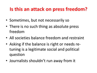 Is this an attack on press freedom?
• Sometimes, but not necessarily so
• There is no such thing as absolute press
freedom
• All societies balance freedom and restraint
• Asking if the balance is right or needs re-
tuning is a legitimate social and political
question
• Journalists shouldn’t run away from it
 