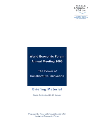 World Economic Forum
   Annual Meeting 2008


          The Power of
 Collaborative Innovation



   Briefing Material
    Davos, Switzerland 23-27 January




Prepared by PricewaterhouseCoopers for
      the World Economic Forum
 