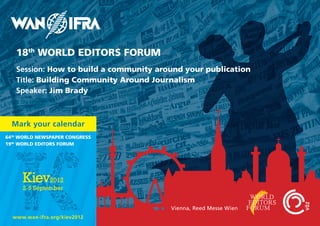 18th WORLD EDITORS FORUM
   Session: How to build a community around your publication
   Title: Building Community Around Journalism
   Speaker: Jim Brady



  Mark your calendar
64th WORLD NEWSPAPER CONGRESS
19th WORLD EDITORS FORUM




                                        Vienna, Reed Messe Wien
  www.wan-ifra.org/kiev2012
 