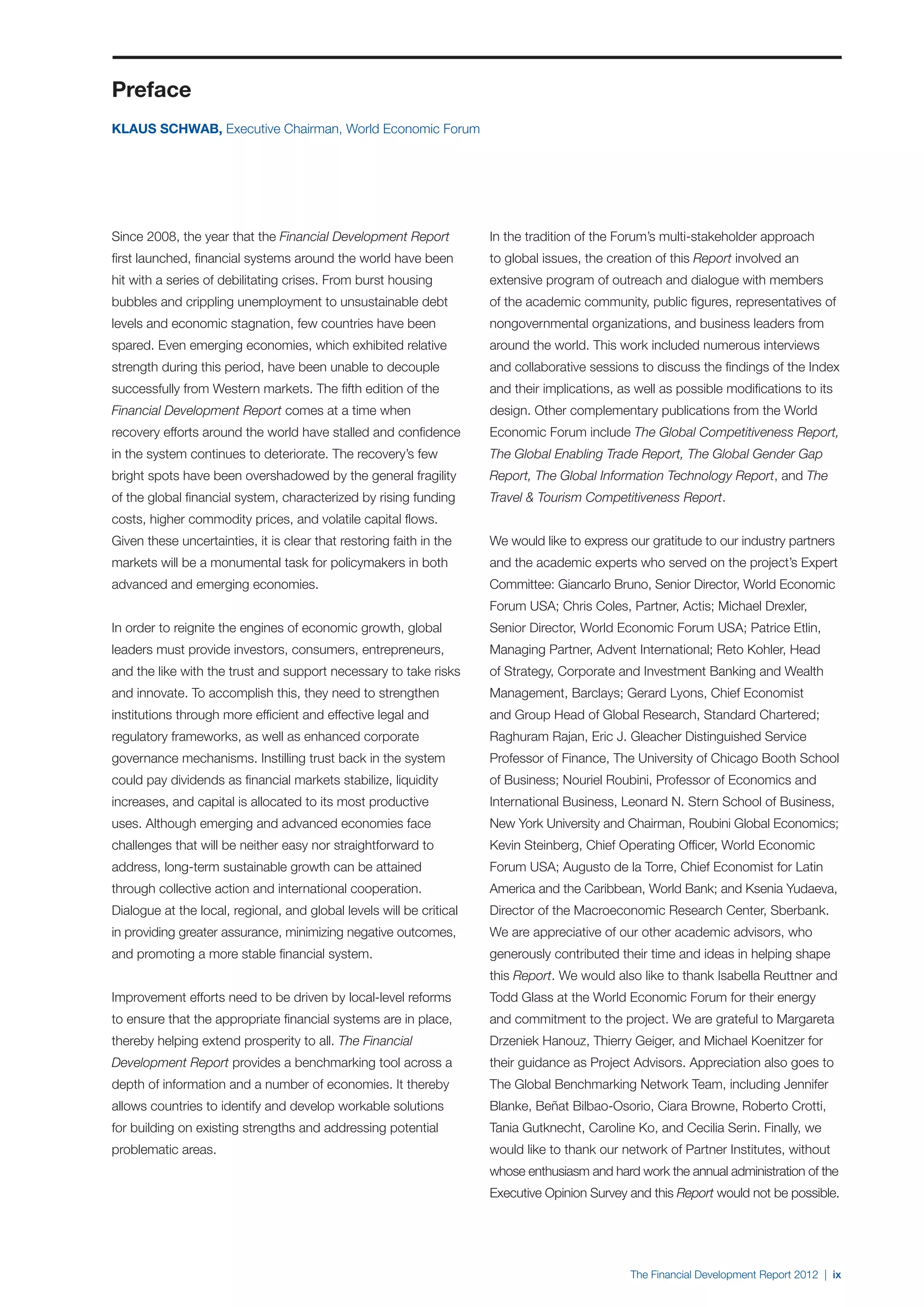 Preface
KLAUS SCHWAB, Executive Chairman, World Economic Forum




Since 2008, the year that the Financial Development Report            In the tradition of the Forum’s multi-stakeholder approach
first launched, financial systems around the world have been          to global issues, the creation of this Report involved an
hit with a series of debilitating crises. From burst housing          extensive program of outreach and dialogue with members
bubbles and crippling unemployment to unsustainable debt              of the academic community, public figures, representatives of
levels and economic stagnation, few countries have been               nongovernmental organizations, and business leaders from
spared. Even emerging economies, which exhibited relative             around the world. This work included numerous interviews
strength during this period, have been unable to decouple             and collaborative sessions to discuss the findings of the Index
successfully from Western markets. The fifth edition of the           and their implications, as well as possible modifications to its
Financial Development Report comes at a time when                     design. Other complementary publications from the World
recovery efforts around the world have stalled and confidence         Economic Forum include The Global Competitiveness Report,
in the system continues to deteriorate. The recovery’s few            The Global Enabling Trade Report, The Global Gender Gap
bright spots have been overshadowed by the general fragility          Report, The Global Information Technology Report, and The
of the global financial system, characterized by rising funding       Travel & Tourism Competitiveness Report.
costs, higher commodity prices, and volatile capital flows.
Given these uncertainties, it is clear that restoring faith in the    We would like to express our gratitude to our industry partners
markets will be a monumental task for policymakers in both            and the academic experts who served on the project’s Expert
advanced and emerging economies.                                      Committee: Giancarlo Bruno, Senior Director, World Economic
                                                                      Forum USA; Chris Coles, Partner, Actis; Michael Drexler,
In order to reignite the engines of economic growth, global           Senior Director, World Economic Forum USA; Patrice Etlin,
leaders must provide investors, consumers, entrepreneurs,             Managing Partner, Advent International; Reto Kohler, Head
and the like with the trust and support necessary to take risks       of Strategy, Corporate and Investment Banking and Wealth
and innovate. To accomplish this, they need to strengthen             Management, Barclays; Gerard Lyons, Chief Economist
institutions through more efficient and effective legal and           and Group Head of Global Research, Standard Chartered;
regulatory frameworks, as well as enhanced corporate                  Raghuram Rajan, Eric J. Gleacher Distinguished Service
governance mechanisms. Instilling trust back in the system            Professor of Finance, The University of Chicago Booth School
could pay dividends as financial markets stabilize, liquidity         of Business; Nouriel Roubini, Professor of Economics and
increases, and capital is allocated to its most productive            International Business, Leonard N. Stern School of Business,
uses. Although emerging and advanced economies face                   New York University and Chairman, Roubini Global Economics;
challenges that will be neither easy nor straightforward to           Kevin Steinberg, Chief Operating Officer, World Economic
address, long-term sustainable growth can be attained                 Forum USA; Augusto de la Torre, Chief Economist for Latin
through collective action and international cooperation.              America and the Caribbean, World Bank; and Ksenia Yudaeva,
Dialogue at the local, regional, and global levels will be critical   Director of the Macroeconomic Research Center, Sberbank.
in providing greater assurance, minimizing negative outcomes,         We are appreciative of our other academic advisors, who
and promoting a more stable financial system.                         generously contributed their time and ideas in helping shape
                                                                      this Report. We would also like to thank Isabella Reuttner and
Improvement efforts need to be driven by local-level reforms          Todd Glass at the World Economic Forum for their energy
to ensure that the appropriate financial systems are in place,        and commitment to the project. We are grateful to Margareta
thereby helping extend prosperity to all. The Financial               Drzeniek Hanouz, Thierry Geiger, and Michael Koenitzer for
Development Report provides a benchmarking tool across a              their guidance as Project Advisors. Appreciation also goes to
depth of information and a number of economies. It thereby            The Global Benchmarking Network Team, including Jennifer
allows countries to identify and develop workable solutions           Blanke, Beñat Bilbao-Osorio, Ciara Browne, Roberto Crotti,
for building on existing strengths and addressing potential           Tania Gutknecht, Caroline Ko, and Cecilia Serin. Finally, we
problematic areas.                                                    would like to thank our network of Partner Institutes, without
                                                                      whose enthusiasm and hard work the annual administration of the
                                                                      Executive Opinion Survey and this Report would not be possible.




                                                                                                The Financial Development Report 2012 | ix
 
