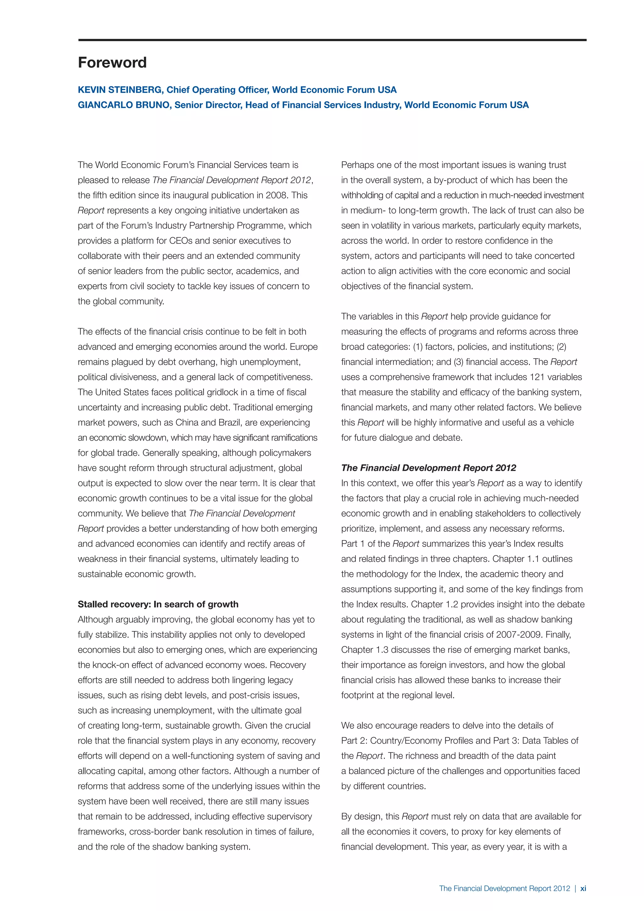 Foreword
KEVIN STEINBERG, Chief Operating Officer, World Economic Forum USA
GIANCARLO BRUNO, Senior Director, Head of Financial Services Industry, World Economic Forum USA




The World Economic Forum’s Financial Services team is             Perhaps one of the most important issues is waning trust
pleased to release The Financial Development Report 2012,         in the overall system, a by-product of which has been the
the fifth edition since its inaugural publication in 2008. This   withholding of capital and a reduction in much-needed investment
Report represents a key ongoing initiative undertaken as          in medium- to long-term growth. The lack of trust can also be
part of the Forum’s Industry Partnership Programme, which         seen in volatility in various markets, particularly equity markets,
provides a platform for CEOs and senior executives to             across the world. In order to restore confidence in the
collaborate with their peers and an extended community            system, actors and participants will need to take concerted
of senior leaders from the public sector, academics, and          action to align activities with the core economic and social
experts from civil society to tackle key issues of concern to     objectives of the financial system.
the global community.
                                                                  The variables in this Report help provide guidance for
The effects of the financial crisis continue to be felt in both   measuring the effects of programs and reforms across three
advanced and emerging economies around the world. Europe          broad categories: (1) factors, policies, and institutions; (2)
remains plagued by debt overhang, high unemployment,              financial intermediation; and (3) financial access. The Report
political divisiveness, and a general lack of competitiveness.    uses a comprehensive framework that includes 121 variables
The United States faces political gridlock in a time of fiscal    that measure the stability and efficacy of the banking system,
uncertainty and increasing public debt. Traditional emerging      financial markets, and many other related factors. We believe
market powers, such as China and Brazil, are experiencing         this Report will be highly informative and useful as a vehicle
an economic slowdown, which may have significant ramifications    for future dialogue and debate.
for global trade. Generally speaking, although policymakers
have sought reform through structural adjustment, global          The Financial Development Report 2012
output is expected to slow over the near term. It is clear that   In this context, we offer this year’s Report as a way to identify
economic growth continues to be a vital issue for the global      the factors that play a crucial role in achieving much-needed
community. We believe that The Financial Development              economic growth and in enabling stakeholders to collectively
Report provides a better understanding of how both emerging       prioritize, implement, and assess any necessary reforms.
and advanced economies can identify and rectify areas of          Part 1 of the Report summarizes this year’s Index results
weakness in their financial systems, ultimately leading to        and related findings in three chapters. Chapter 1.1 outlines
sustainable economic growth.                                      the methodology for the Index, the academic theory and
                                                                  assumptions supporting it, and some of the key findings from
Stalled recovery: In search of growth                             the Index results. Chapter 1.2 provides insight into the debate
Although arguably improving, the global economy has yet to        about regulating the traditional, as well as shadow banking
fully stabilize. This instability applies not only to developed   systems in light of the financial crisis of 2007-2009. Finally,
economies but also to emerging ones, which are experiencing       Chapter 1.3 discusses the rise of emerging market banks,
the knock-on effect of advanced economy woes. Recovery            their importance as foreign investors, and how the global
efforts are still needed to address both lingering legacy         financial crisis has allowed these banks to increase their
issues, such as rising debt levels, and post-crisis issues,       footprint at the regional level.
such as increasing unemployment, with the ultimate goal
of creating long-term, sustainable growth. Given the crucial      We also encourage readers to delve into the details of
role that the financial system plays in any economy, recovery     Part 2: Country/Economy Profiles and Part 3: Data Tables of
efforts will depend on a well-functioning system of saving and    the Report. The richness and breadth of the data paint
allocating capital, among other factors. Although a number of     a balanced picture of the challenges and opportunities faced
reforms that address some of the underlying issues within the     by different countries.
system have been well received, there are still many issues
that remain to be addressed, including effective supervisory      By design, this Report must rely on data that are available for
frameworks, cross-border bank resolution in times of failure,     all the economies it covers, to proxy for key elements of
and the role of the shadow banking system.                        financial development. This year, as every year, it is with a



                                                                                             The Financial Development Report 2012 | xi
 
