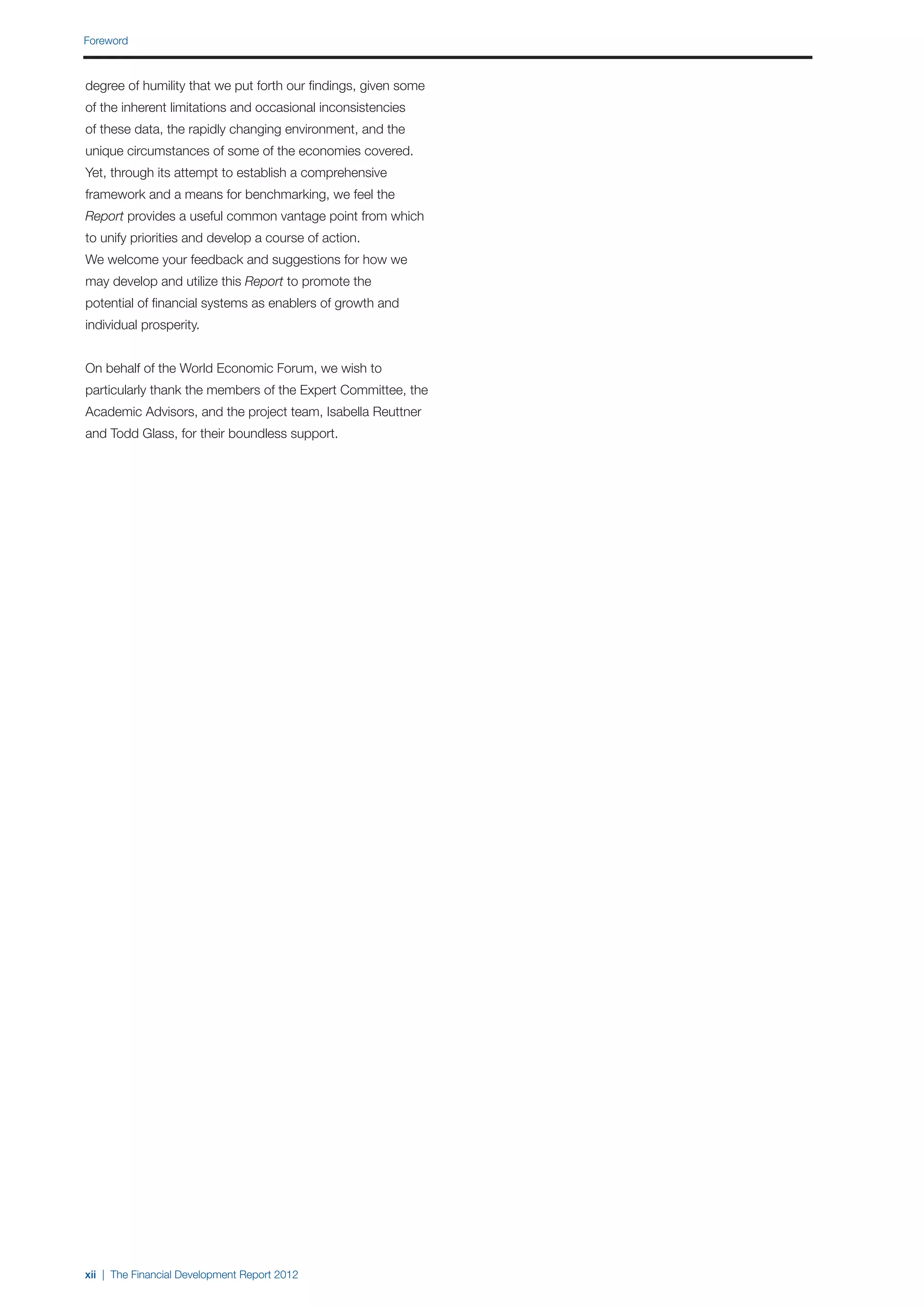 Foreword



degree of humility that we put forth our findings, given some
of the inherent limitations and occasional inconsistencies
of these data, the rapidly changing environment, and the
unique circumstances of some of the economies covered.
Yet, through its attempt to establish a comprehensive
framework and a means for benchmarking, we feel the
Report provides a useful common vantage point from which
to unify priorities and develop a course of action.
We welcome your feedback and suggestions for how we
may develop and utilize this Report to promote the
potential of financial systems as enablers of growth and
individual prosperity.


On behalf of the World Economic Forum, we wish to
particularly thank the members of the Expert Committee, the
Academic Advisors, and the project team, Isabella Reuttner
and Todd Glass, for their boundless support.




xii | The Financial Development Report 2012
 