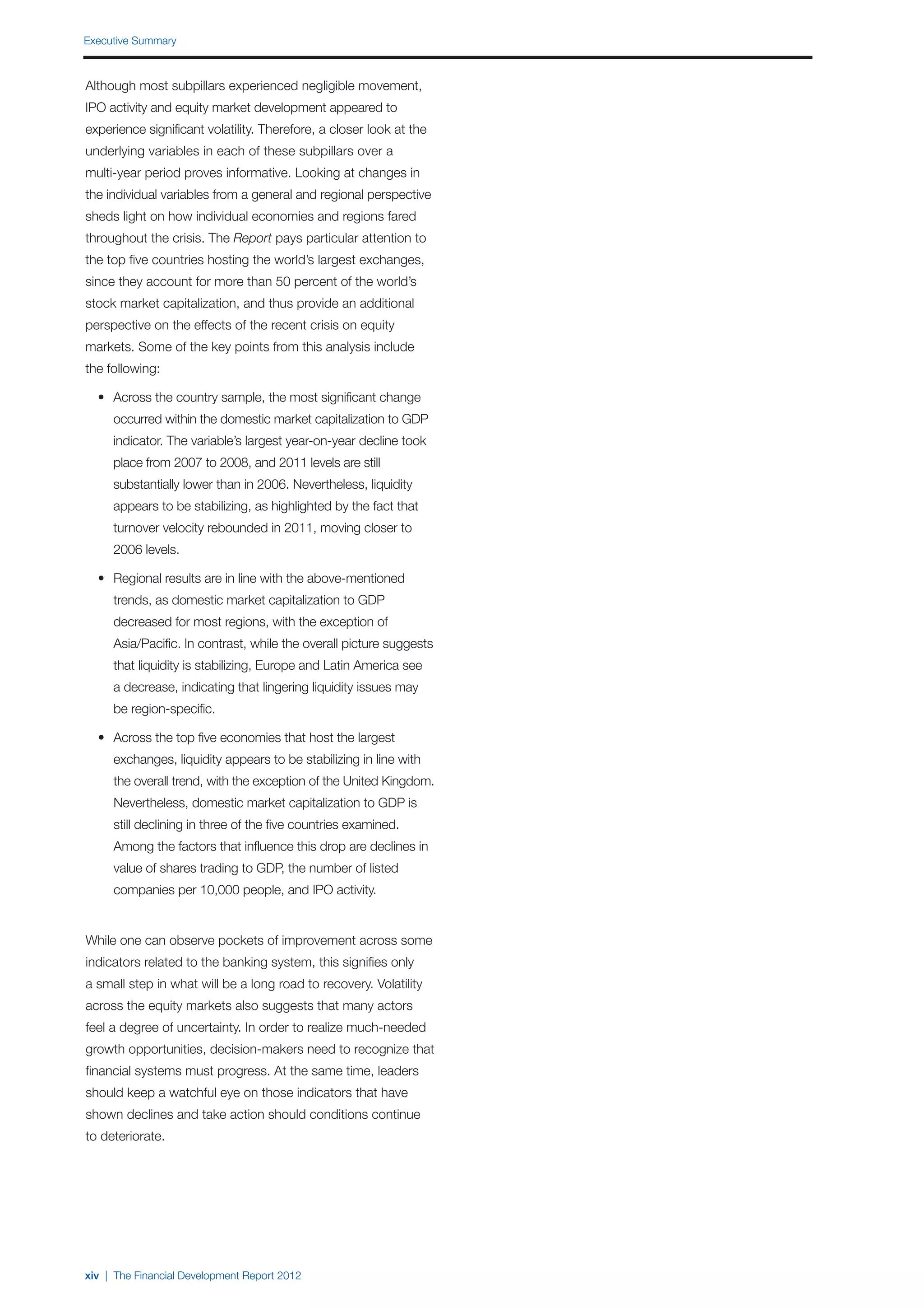 Executive Summary



Although most subpillars experienced negligible movement,
IPO activity and equity market development appeared to
experience significant volatility. Therefore, a closer look at the
underlying variables in each of these subpillars over a
multi-year period proves informative. Looking at changes in
the individual variables from a general and regional perspective
sheds light on how individual economies and regions fared
throughout the crisis. The Report pays particular attention to
the top five countries hosting the world’s largest exchanges,
since they account for more than 50 percent of the world’s
stock market capitalization, and thus provide an additional
perspective on the effects of the recent crisis on equity
markets. Some of the key points from this analysis include
the following:

	 •	 Across the country sample, the most significant change
		 occurred within the domestic market capitalization to GDP
		 indicator. The variable’s largest year-on-year decline took
		 place from 2007 to 2008, and 2011 levels are still
		 substantially lower than in 2006. Nevertheless, liquidity
		 appears to be stabilizing, as highlighted by the fact that
		 turnover velocity rebounded in 2011, moving closer to
		 2006 levels.

	 •	 Regional results are in line with the above-mentioned
		 trends, as domestic market capitalization to GDP
		 decreased for most regions, with the exception of
		 Asia/Pacific. In contrast, while the overall picture suggests
		 that liquidity is stabilizing, Europe and Latin America see
		 a decrease, indicating that lingering liquidity issues may
		 be region-specific.

	 •	 Across the top five economies that host the largest
		 exchanges, liquidity appears to be stabilizing in line with
		 the overall trend, with the exception of the United Kingdom.
		 Nevertheless, domestic market capitalization to GDP is
		 still declining in three of the five countries examined.
		 Among the factors that influence this drop are declines in
		 value of shares trading to GDP, the number of listed
		 companies per 10,000 people, and IPO activity.


While one can observe pockets of improvement across some
indicators related to the banking system, this signifies only
a small step in what will be a long road to recovery. Volatility
across the equity markets also suggests that many actors
feel a degree of uncertainty. In order to realize much-needed
growth opportunities, decision-makers need to recognize that
financial systems must progress. At the same time, leaders
should keep a watchful eye on those indicators that have
shown declines and take action should conditions continue
to deteriorate.




xiv | The Financial Development Report 2012
 