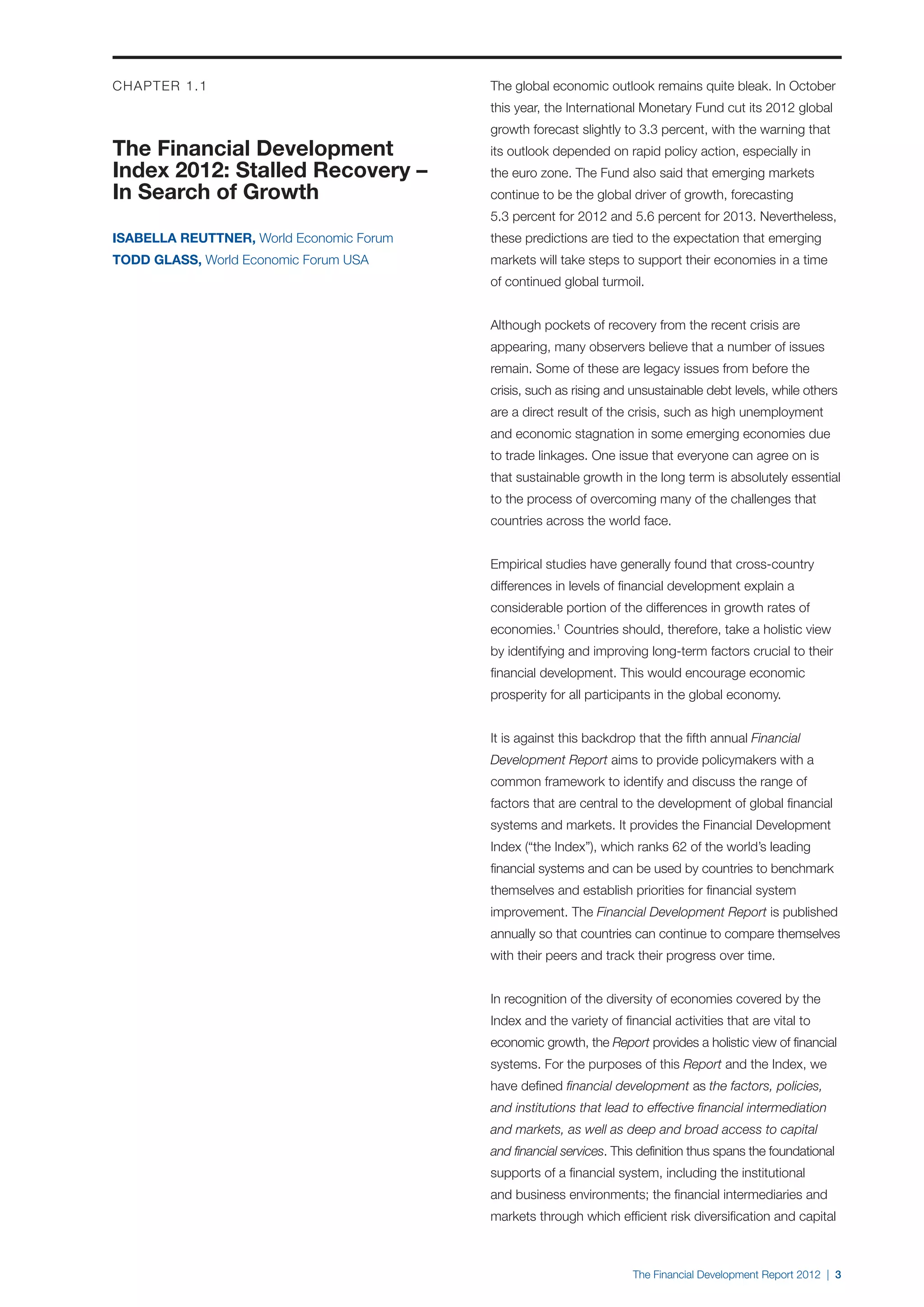 CHAPTER 1.1                               The global economic outlook remains quite bleak. In October
                                          this year, the International Monetary Fund cut its 2012 global
                                          growth forecast slightly to 3.3 percent, with the warning that
The Financial Development                 its outlook depended on rapid policy action, especially in
Index 2012: Stalled Recovery –            the euro zone. The Fund also said that emerging markets
In Search of Growth                       continue to be the global driver of growth, forecasting
                                          5.3 percent for 2012 and 5.6 percent for 2013. Nevertheless,
ISABELLA REUTTNER, World Economic Forum   these predictions are tied to the expectation that emerging
TODD GLASS, World Economic Forum USA      markets will take steps to support their economies in a time
                                          of continued global turmoil.


                                          Although pockets of recovery from the recent crisis are
                                          appearing, many observers believe that a number of issues
                                          remain. Some of these are legacy issues from before the
                                          crisis, such as rising and unsustainable debt levels, while others
                                          are a direct result of the crisis, such as high unemployment
                                          and economic stagnation in some emerging economies due
                                          to trade linkages. One issue that everyone can agree on is
                                          that sustainable growth in the long term is absolutely essential
                                          to the process of overcoming many of the challenges that
                                          countries across the world face.


                                          Empirical studies have generally found that cross-country
                                          differences in levels of financial development explain a
                                          considerable portion of the differences in growth rates of
                                          economies.1 Countries should, therefore, take a holistic view
                                          by identifying and improving long-term factors crucial to their
                                          financial development. This would encourage economic
                                          prosperity for all participants in the global economy.


                                          It is against this backdrop that the fifth annual Financial
                                          Development Report aims to provide policymakers with a
                                          common framework to identify and discuss the range of
                                          factors that are central to the development of global financial
                                          systems and markets. It provides the Financial Development
                                          Index (“the Index”), which ranks 62 of the world’s leading
                                          financial systems and can be used by countries to benchmark
                                          themselves and establish priorities for financial system
                                          improvement. The Financial Development Report is published
                                          annually so that countries can continue to compare themselves
                                          with their peers and track their progress over time.


                                          In recognition of the diversity of economies covered by the
                                          Index and the variety of financial activities that are vital to
                                          economic growth, the Report provides a holistic view of financial
                                          systems. For the purposes of this Report and the Index, we
                                          have defined financial development as the factors, policies,
                                          and institutions that lead to effective financial intermediation
                                          and markets, as well as deep and broad access to capital
                                          and financial services. This definition thus spans the foundational
                                          supports of a financial system, including the institutional
                                          and business environments; the financial intermediaries and
                                          markets through which efficient risk diversification and capital



                                                                      The Financial Development Report 2012 | 3
 