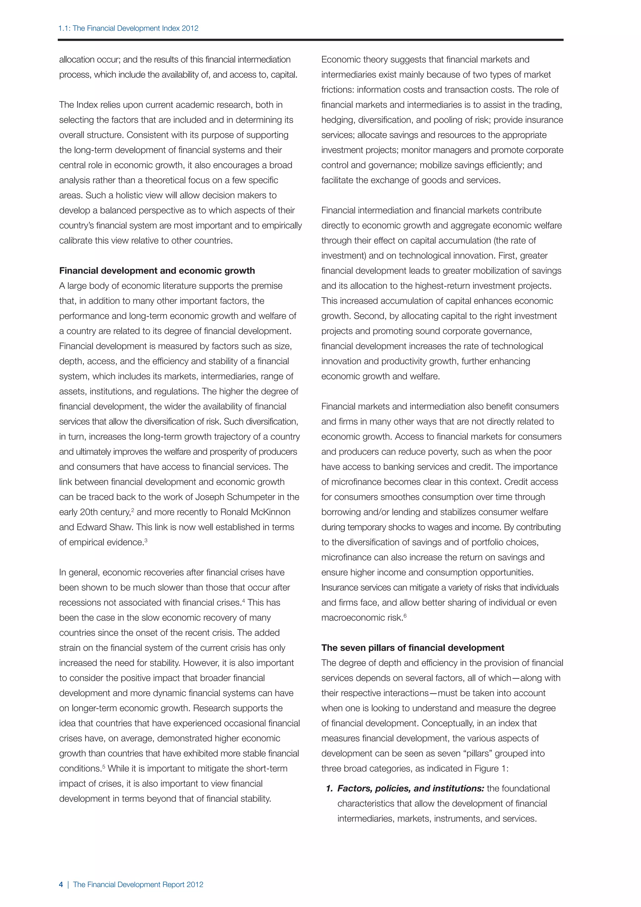 1.1: The Financial Development Index 2012



allocation occur; and the results of this financial intermediation       Economic theory suggests that financial markets and
process, which include the availability of, and access to, capital.      intermediaries exist mainly because of two types of market
                                                                         frictions: information costs and transaction costs. The role of
The Index relies upon current academic research, both in                 financial markets and intermediaries is to assist in the trading,
selecting the factors that are included and in determining its           hedging, diversification, and pooling of risk; provide insurance
overall structure. Consistent with its purpose of supporting             services; allocate savings and resources to the appropriate
the long-term development of financial systems and their                 investment projects; monitor managers and promote corporate
central role in economic growth, it also encourages a broad              control and governance; mobilize savings efficiently; and
analysis rather than a theoretical focus on a few specific               facilitate the exchange of goods and services.
areas. Such a holistic view will allow decision makers to
develop a balanced perspective as to which aspects of their              Financial intermediation and financial markets contribute
country’s financial system are most important and to empirically         directly to economic growth and aggregate economic welfare
calibrate this view relative to other countries.                         through their effect on capital accumulation (the rate of
                                                                         investment) and on technological innovation. First, greater
Financial development and economic growth                                financial development leads to greater mobilization of savings
A large body of economic literature supports the premise                 and its allocation to the highest-return investment projects.
that, in addition to many other important factors, the                   This increased accumulation of capital enhances economic
performance and long-term economic growth and welfare of                 growth. Second, by allocating capital to the right investment
a country are related to its degree of financial development.            projects and promoting sound corporate governance,
Financial development is measured by factors such as size,               financial development increases the rate of technological
depth, access, and the efficiency and stability of a financial           innovation and productivity growth, further enhancing
system, which includes its markets, intermediaries, range of             economic growth and welfare.
assets, institutions, and regulations. The higher the degree of
financial development, the wider the availability of financial           Financial markets and intermediation also benefit consumers
services that allow the diversification of risk. Such diversification,   and firms in many other ways that are not directly related to
in turn, increases the long-term growth trajectory of a country          economic growth. Access to financial markets for consumers
and ultimately improves the welfare and prosperity of producers          and producers can reduce poverty, such as when the poor
and consumers that have access to financial services. The                have access to banking services and credit. The importance
link between financial development and economic growth                   of microfinance becomes clear in this context. Credit access
can be traced back to the work of Joseph Schumpeter in the               for consumers smoothes consumption over time through
early 20th century,2 and more recently to Ronald McKinnon                borrowing and/or lending and stabilizes consumer welfare
and Edward Shaw. This link is now well established in terms              during temporary shocks to wages and income. By contributing
of empirical evidence.3                                                  to the diversification of savings and of portfolio choices,
                                                                         microfinance can also increase the return on savings and
In general, economic recoveries after financial crises have              ensure higher income and consumption opportunities.
been shown to be much slower than those that occur after                 Insurance services can mitigate a variety of risks that individuals
recessions not associated with financial crises.4 This has               and firms face, and allow better sharing of individual or even
been the case in the slow economic recovery of many                      macroeconomic risk.6
countries since the onset of the recent crisis. The added
strain on the financial system of the current crisis has only            The seven pillars of financial development
increased the need for stability. However, it is also important          The degree of depth and efficiency in the provision of financial
to consider the positive impact that broader financial                   services depends on several factors, all of which—along with
development and more dynamic financial systems can have                  their respective interactions—must be taken into account
on longer-term economic growth. Research supports the                    when one is looking to understand and measure the degree
idea that countries that have experienced occasional financial           of financial development. Conceptually, in an index that
crises have, on average, demonstrated higher economic                    measures financial development, the various aspects of
growth than countries that have exhibited more stable financial          development can be seen as seven “pillars” grouped into
conditions. While it is important to mitigate the short-term
            5
                                                                         three broad categories, as indicated in Figure 1:
impact of crises, it is also important to view financial
                                                                         	 1. 	Factors, policies, and institutions: the foundational
development in terms beyond that of financial stability.
                                                                         		   characteristics that allow the development of financial
                                                                         		   intermediaries, markets, instruments, and services.

                                                                         	



4 | The Financial Development Report 2012
 