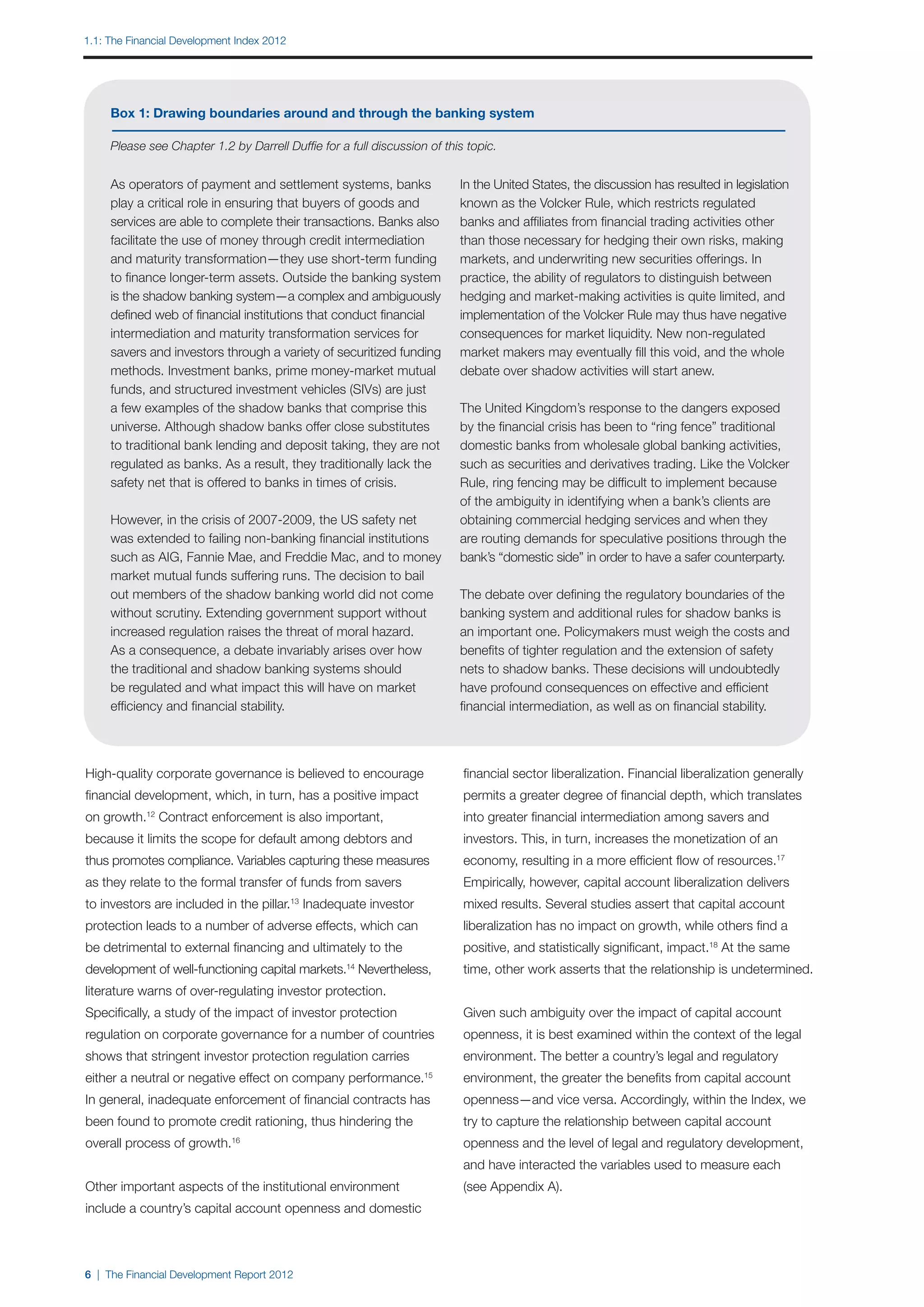 1.1: The Financial Development Index 2012




     Box 1: Drawing boundaries around and through the banking system

     Please see Chapter 1.2 by Darrell Duffie for a full discussion of this topic.


     As operators of payment and settlement systems, banks                In the United States, the discussion has resulted in legislation
     play a critical role in ensuring that buyers of goods and            known as the Volcker Rule, which restricts regulated
     services are able to complete their transactions. Banks also         banks and affiliates from financial trading activities other
     facilitate the use of money through credit intermediation            than those necessary for hedging their own risks, making
     and maturity transformation—they use short-term funding              markets, and underwriting new securities offerings. In
     to finance longer-term assets. Outside the banking system            practice, the ability of regulators to distinguish between
     is the shadow banking system—a complex and ambiguously               hedging and market-making activities is quite limited, and
     defined web of financial institutions that conduct financial         implementation of the Volcker Rule may thus have negative
     intermediation and maturity transformation services for              consequences for market liquidity. New non-regulated
     savers and investors through a variety of securitized funding        market makers may eventually fill this void, and the whole
     methods. Investment banks, prime money-market mutual                 debate over shadow activities will start anew.
     funds, and structured investment vehicles (SIVs) are just
     a few examples of the shadow banks that comprise this                The United Kingdom’s response to the dangers exposed
     universe. Although shadow banks offer close substitutes              by the financial crisis has been to “ring fence” traditional
     to traditional bank lending and deposit taking, they are not         domestic banks from wholesale global banking activities,
     regulated as banks. As a result, they traditionally lack the         such as securities and derivatives trading. Like the Volcker
     safety net that is offered to banks in times of crisis.              Rule, ring fencing may be difficult to implement because
                                                                          of the ambiguity in identifying when a bank’s clients are
     However, in the crisis of 2007-2009, the US safety net               obtaining commercial hedging services and when they
     was extended to failing non-banking financial institutions           are routing demands for speculative positions through the
     such as AIG, Fannie Mae, and Freddie Mac, and to money               bank’s “domestic side” in order to have a safer counterparty.
     market mutual funds suffering runs. The decision to bail
     out members of the shadow banking world did not come                 The debate over defining the regulatory boundaries of the
     without scrutiny. Extending government support without               banking system and additional rules for shadow banks is
     increased regulation raises the threat of moral hazard.              an important one. Policymakers must weigh the costs and
     As a consequence, a debate invariably arises over how                benefits of tighter regulation and the extension of safety
     the traditional and shadow banking systems should                    nets to shadow banks. These decisions will undoubtedly
     be regulated and what impact this will have on market                have profound consequences on effective and efficient
     efficiency and financial stability.                                  financial intermediation, as well as on financial stability.




High-quality corporate governance is believed to encourage                 financial sector liberalization. Financial liberalization generally
financial development, which, in turn, has a positive impact               permits a greater degree of financial depth, which translates
on growth. Contract enforcement is also important,
            12
                                                                           into greater financial intermediation among savers and
because it limits the scope for default among debtors and                  investors. This, in turn, increases the monetization of an
thus promotes compliance. Variables capturing these measures               economy, resulting in a more efficient flow of resources.17
as they relate to the formal transfer of funds from savers                 Empirically, however, capital account liberalization delivers
to investors are included in the pillar. Inadequate investor
                                            13
                                                                           mixed results. Several studies assert that capital account
protection leads to a number of adverse effects, which can                 liberalization has no impact on growth, while others find a
be detrimental to external financing and ultimately to the                 positive, and statistically significant, impact.18 At the same
development of well-functioning capital markets.14 Nevertheless,           time, other work asserts that the relationship is undetermined.
literature warns of over-regulating investor protection.
Specifically, a study of the impact of investor protection                 Given such ambiguity over the impact of capital account
regulation on corporate governance for a number of countries               openness, it is best examined within the context of the legal
shows that stringent investor protection regulation carries                environment. The better a country’s legal and regulatory
either a neutral or negative effect on company performance.        15
                                                                           environment, the greater the benefits from capital account
In general, inadequate enforcement of financial contracts has              openness—and vice versa. Accordingly, within the Index, we
been found to promote credit rationing, thus hindering the                 try to capture the relationship between capital account
overall process of growth.16                                               openness and the level of legal and regulatory development,
                                                                           and have interacted the variables used to measure each
Other important aspects of the institutional environment                   (see Appendix A).
include a country’s capital account openness and domestic



6 | The Financial Development Report 2012
 