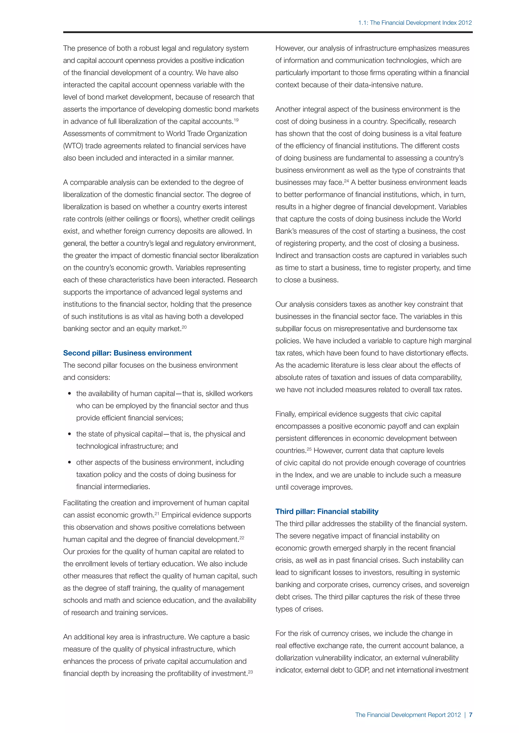 1.1: The Financial Development Index 2012



The presence of both a robust legal and regulatory system            However, our analysis of infrastructure emphasizes measures
and capital account openness provides a positive indication          of information and communication technologies, which are
of the financial development of a country. We have also              particularly important to those firms operating within a financial
interacted the capital account openness variable with the            context because of their data-intensive nature.
level of bond market development, because of research that
asserts the importance of developing domestic bond markets           Another integral aspect of the business environment is the
in advance of full liberalization of the capital accounts.19         cost of doing business in a country. Specifically, research
Assessments of commitment to World Trade Organization                has shown that the cost of doing business is a vital feature
(WTO) trade agreements related to financial services have            of the efficiency of financial institutions. The different costs
also been included and interacted in a similar manner.               of doing business are fundamental to assessing a country’s
                                                                     business environment as well as the type of constraints that
A comparable analysis can be extended to the degree of               businesses may face.24 A better business environment leads
liberalization of the domestic financial sector. The degree of       to better performance of financial institutions, which, in turn,
liberalization is based on whether a country exerts interest         results in a higher degree of financial development. Variables
rate controls (either ceilings or floors), whether credit ceilings   that capture the costs of doing business include the World
exist, and whether foreign currency deposits are allowed. In         Bank’s measures of the cost of starting a business, the cost
general, the better a country’s legal and regulatory environment,    of registering property, and the cost of closing a business.
the greater the impact of domestic financial sector liberalization   Indirect and transaction costs are captured in variables such
on the country’s economic growth. Variables representing             as time to start a business, time to register property, and time
each of these characteristics have been interacted. Research         to close a business.
supports the importance of advanced legal systems and
institutions to the financial sector, holding that the presence      Our analysis considers taxes as another key constraint that
of such institutions is as vital as having both a developed          businesses in the financial sector face. The variables in this
banking sector and an equity market.    20
                                                                     subpillar focus on misrepresentative and burdensome tax
                                                                     policies. We have included a variable to capture high marginal
Second pillar: Business environment                                  tax rates, which have been found to have distortionary effects.
The second pillar focuses on the business environment                As the academic literature is less clear about the effects of
and considers:                                                       absolute rates of taxation and issues of data comparability,
                                                                     we have not included measures related to overall tax rates.
	 •	 the availability of human capital—that is, skilled workers
		 who can be employed by the financial sector and thus
                                                                     Finally, empirical evidence suggests that civic capital
		 provide efficient financial services;
                                                                     encompasses a positive economic payoff and can explain
	 •	 the state of physical capital—that is, the physical and
                                                                     persistent differences in economic development between
		 technological infrastructure; and
                                                                     countries.25 However, current data that capture levels
	 •	 other aspects of the business environment, including            of civic capital do not provide enough coverage of countries
		 taxation policy and the costs of doing business for               in the Index, and we are unable to include such a measure
		 financial intermediaries.                                         until coverage improves.

Facilitating the creation and improvement of human capital
can assist economic growth.21 Empirical evidence supports            Third pillar: Financial stability

this observation and shows positive correlations between             The third pillar addresses the stability of the financial system.

human capital and the degree of financial development.         22    The severe negative impact of financial instability on

Our proxies for the quality of human capital are related to          economic growth emerged sharply in the recent financial

the enrollment levels of tertiary education. We also include         crisis, as well as in past financial crises. Such instability can

other measures that reflect the quality of human capital, such       lead to significant losses to investors, resulting in systemic

as the degree of staff training, the quality of management           banking and corporate crises, currency crises, and sovereign

schools and math and science education, and the availability         debt crises. The third pillar captures the risk of these three

of research and training services.                                   types of crises.


An additional key area is infrastructure. We capture a basic         For the risk of currency crises, we include the change in

measure of the quality of physical infrastructure, which             real effective exchange rate, the current account balance, a

enhances the process of private capital accumulation and             dollarization vulnerability indicator, an external vulnerability

financial depth by increasing the profitability of investment.23     indicator, external debt to GDP, and net international investment




                                                                                                The Financial Development Report 2012 | 7
 