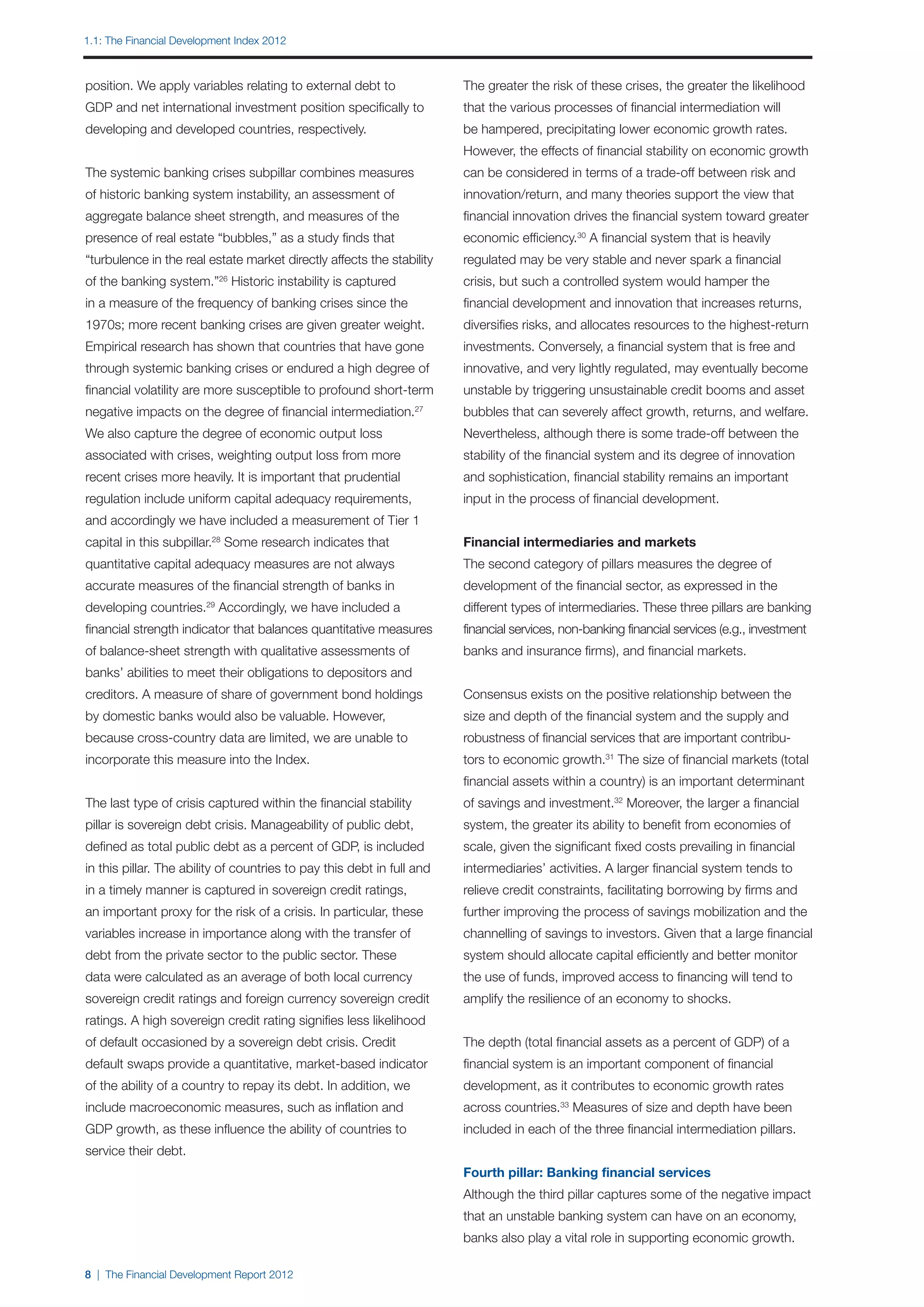 1.1: The Financial Development Index 2012



position. We apply variables relating to external debt to               The greater the risk of these crises, the greater the likelihood
GDP and net international investment position specifically to           that the various processes of financial intermediation will
developing and developed countries, respectively.                       be hampered, precipitating lower economic growth rates.
                                                                        However, the effects of financial stability on economic growth
The systemic banking crises subpillar combines measures                 can be considered in terms of a trade-off between risk and
of historic banking system instability, an assessment of                innovation/return, and many theories support the view that
aggregate balance sheet strength, and measures of the                   financial innovation drives the financial system toward greater
presence of real estate “bubbles,” as a study finds that                economic efficiency.30 A financial system that is heavily
“turbulence in the real estate market directly affects the stability    regulated may be very stable and never spark a financial
of the banking system.” Historic instability is captured
                           26
                                                                        crisis, but such a controlled system would hamper the
in a measure of the frequency of banking crises since the               financial development and innovation that increases returns,
1970s; more recent banking crises are given greater weight.             diversifies risks, and allocates resources to the highest-return
Empirical research has shown that countries that have gone              investments. Conversely, a financial system that is free and
through systemic banking crises or endured a high degree of             innovative, and very lightly regulated, may eventually become
financial volatility are more susceptible to profound short-term        unstable by triggering unsustainable credit booms and asset
negative impacts on the degree of financial intermediation.       27
                                                                        bubbles that can severely affect growth, returns, and welfare.
We also capture the degree of economic output loss                      Nevertheless, although there is some trade-off between the
associated with crises, weighting output loss from more                 stability of the financial system and its degree of innovation
recent crises more heavily. It is important that prudential             and sophistication, financial stability remains an important
regulation include uniform capital adequacy requirements,               input in the process of financial development.
and accordingly we have included a measurement of Tier 1
capital in this subpillar.28 Some research indicates that               Financial intermediaries and markets
quantitative capital adequacy measures are not always                   The second category of pillars measures the degree of
accurate measures of the financial strength of banks in                 development of the financial sector, as expressed in the
developing countries.29 Accordingly, we have included a                 different types of intermediaries. These three pillars are banking
financial strength indicator that balances quantitative measures        financial services, non-banking financial services (e.g., investment
of balance-sheet strength with qualitative assessments of               banks and insurance firms), and financial markets.
banks’ abilities to meet their obligations to depositors and
creditors. A measure of share of government bond holdings               Consensus exists on the positive relationship between the
by domestic banks would also be valuable. However,                      size and depth of the financial system and the supply and
because cross-country data are limited, we are unable to                robustness of financial services that are important contribu-
incorporate this measure into the Index.                                tors to economic growth.31 The size of financial markets (total
                                                                        financial assets within a country) is an important determinant
The last type of crisis captured within the financial stability         of savings and investment.32 Moreover, the larger a financial
pillar is sovereign debt crisis. Manageability of public debt,          system, the greater its ability to benefit from economies of
defined as total public debt as a percent of GDP, is included           scale, given the significant fixed costs prevailing in financial
in this pillar. The ability of countries to pay this debt in full and   intermediaries’ activities. A larger financial system tends to
in a timely manner is captured in sovereign credit ratings,             relieve credit constraints, facilitating borrowing by firms and
an important proxy for the risk of a crisis. In particular, these       further improving the process of savings mobilization and the
variables increase in importance along with the transfer of             channelling of savings to investors. Given that a large financial
debt from the private sector to the public sector. These                system should allocate capital efficiently and better monitor
data were calculated as an average of both local currency               the use of funds, improved access to financing will tend to
sovereign credit ratings and foreign currency sovereign credit          amplify the resilience of an economy to shocks.
ratings. A high sovereign credit rating signifies less likelihood
of default occasioned by a sovereign debt crisis. Credit                The depth (total financial assets as a percent of GDP) of a
default swaps provide a quantitative, market-based indicator            financial system is an important component of financial
of the ability of a country to repay its debt. In addition, we          development, as it contributes to economic growth rates
include macroeconomic measures, such as inflation and                   across countries.33 Measures of size and depth have been
GDP growth, as these influence the ability of countries to              included in each of the three financial intermediation pillars.
service their debt.
                                                                        Fourth pillar: Banking financial services
                                                                        Although the third pillar captures some of the negative impact
                                                                        that an unstable banking system can have on an economy,
                                                                        banks also play a vital role in supporting economic growth.

8 | The Financial Development Report 2012
 