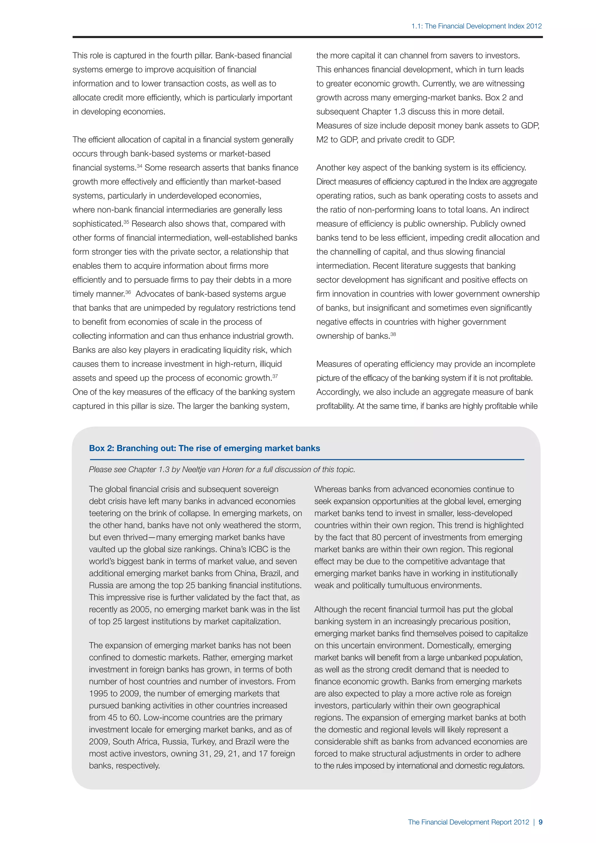 1.1: The Financial Development Index 2012



This role is captured in the fourth pillar. Bank-based financial        the more capital it can channel from savers to investors.
systems emerge to improve acquisition of financial                      This enhances financial development, which in turn leads
information and to lower transaction costs, as well as to               to greater economic growth. Currently, we are witnessing
allocate credit more efficiently, which is particularly important       growth across many emerging-market banks. Box 2 and
in developing economies.                                                subsequent Chapter 1.3 discuss this in more detail.
                                                                        Measures of size include deposit money bank assets to GDP,
The efficient allocation of capital in a financial system generally     M2 to GDP, and private credit to GDP.
occurs through bank-based systems or market-based
financial systems.34 Some research asserts that banks finance           Another key aspect of the banking system is its efficiency.
growth more effectively and efficiently than market-based               Direct measures of efficiency captured in the Index are aggregate
systems, particularly in underdeveloped economies,                      operating ratios, such as bank operating costs to assets and
where non-bank financial intermediaries are generally less              the ratio of non-performing loans to total loans. An indirect
sophisticated.35 Research also shows that, compared with                measure of efficiency is public ownership. Publicly owned
other forms of financial intermediation, well-established banks         banks tend to be less efficient, impeding credit allocation and
form stronger ties with the private sector, a relationship that         the channelling of capital, and thus slowing financial
enables them to acquire information about firms more                    intermediation. Recent literature suggests that banking
efficiently and to persuade firms to pay their debts in a more          sector development has significant and positive effects on
timely manner.  36
                     Advocates of bank-based systems argue              firm innovation in countries with lower government ownership
that banks that are unimpeded by regulatory restrictions tend           of banks, but insignificant and sometimes even significantly
to benefit from economies of scale in the process of                    negative effects in countries with higher government
collecting information and can thus enhance industrial growth.          ownership of banks.38
Banks are also key players in eradicating liquidity risk, which
causes them to increase investment in high-return, illiquid             Measures of operating efficiency may provide an incomplete
assets and speed up the process of economic growth.         37
                                                                        picture of the efficacy of the banking system if it is not profitable.
One of the key measures of the efficacy of the banking system           Accordingly, we also include an aggregate measure of bank
captured in this pillar is size. The larger the banking system,         profitability. At the same time, if banks are highly profitable while



    Box 2: Branching out: The rise of emerging market banks

    Please see Chapter 1.3 by Neeltje van Horen for a full discussion of this topic.

    The global financial crisis and subsequent sovereign               Whereas banks from advanced economies continue to
    debt crisis have left many banks in advanced economies             seek expansion opportunities at the global level, emerging
    teetering on the brink of collapse. In emerging markets, on        market banks tend to invest in smaller, less-developed
    the other hand, banks have not only weathered the storm,           countries within their own region. This trend is highlighted
    but even thrived—many emerging market banks have                   by the fact that 80 percent of investments from emerging
    vaulted up the global size rankings. China’s ICBC is the           market banks are within their own region. This regional
    world’s biggest bank in terms of market value, and seven           effect may be due to the competitive advantage that
    additional emerging market banks from China, Brazil, and           emerging market banks have in working in institutionally
    Russia are among the top 25 banking financial institutions.        weak and politically tumultuous environments.
    This impressive rise is further validated by the fact that, as
    recently as 2005, no emerging market bank was in the list          Although the recent financial turmoil has put the global
    of top 25 largest institutions by market capitalization.           banking system in an increasingly precarious position,
                                                                       emerging market banks find themselves poised to capitalize
    The expansion of emerging market banks has not been                on this uncertain environment. Domestically, emerging
    confined to domestic markets. Rather, emerging market              market banks will benefit from a large unbanked population,
    investment in foreign banks has grown, in terms of both            as well as the strong credit demand that is needed to
    number of host countries and number of investors. From             finance economic growth. Banks from emerging markets
    1995 to 2009, the number of emerging markets that                  are also expected to play a more active role as foreign
    pursued banking activities in other countries increased            investors, particularly within their own geographical
    from 45 to 60. Low-income countries are the primary                regions. The expansion of emerging market banks at both
    investment locale for emerging market banks, and as of             the domestic and regional levels will likely represent a
    2009, South Africa, Russia, Turkey, and Brazil were the            considerable shift as banks from advanced economies are
    most active investors, owning 31, 29, 21, and 17 foreign           forced to make structural adjustments in order to adhere
    banks, respectively.                                               to the rules imposed by international and domestic regulators.




                                                                                                     The Financial Development Report 2012 | 9
 