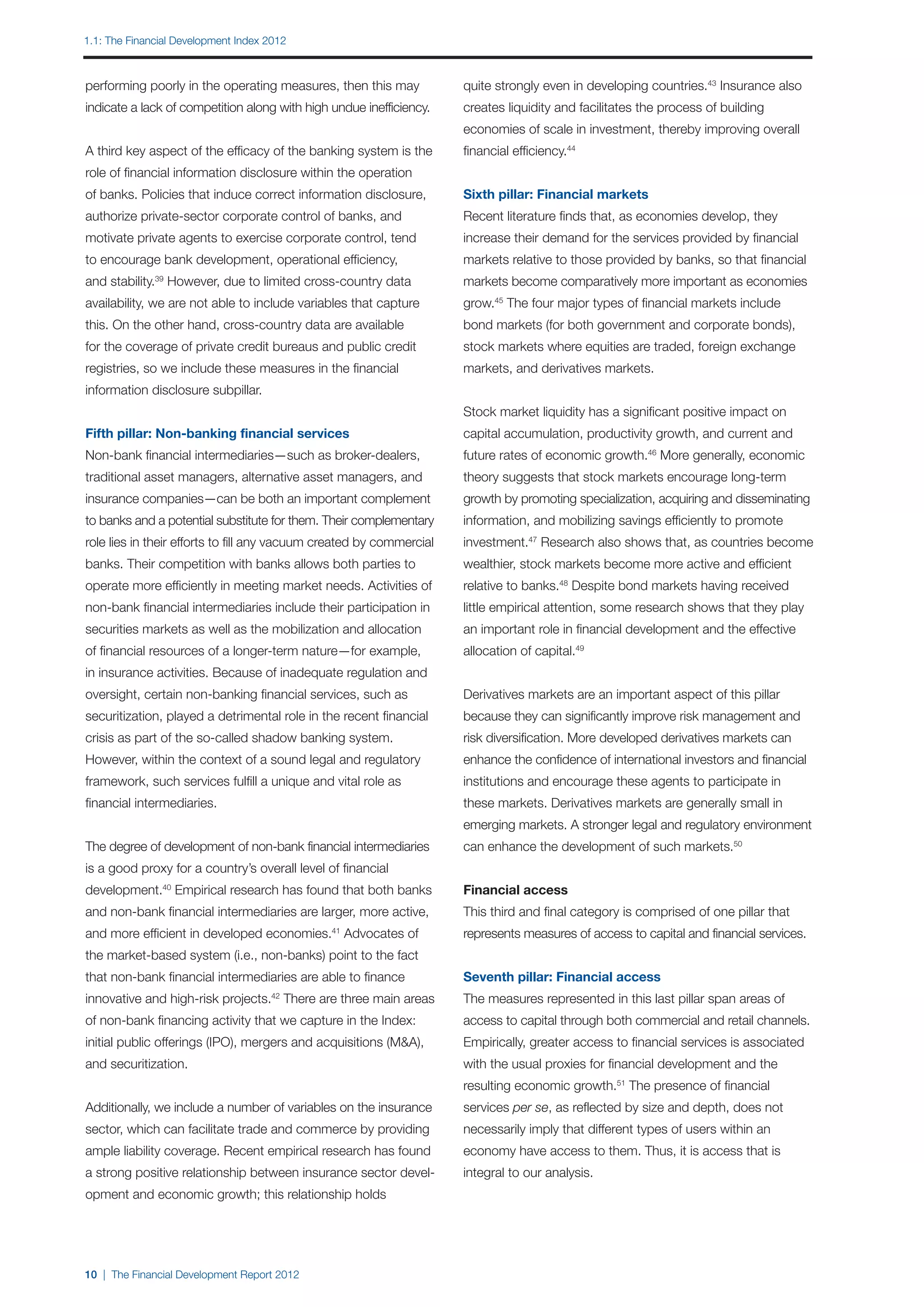 1.1: The Financial Development Index 2012



performing poorly in the operating measures, then this may            quite strongly even in developing countries.43 Insurance also
indicate a lack of competition along with high undue inefficiency.    creates liquidity and facilitates the process of building
                                                                      economies of scale in investment, thereby improving overall
A third key aspect of the efficacy of the banking system is the       financial efficiency.44
role of financial information disclosure within the operation
of banks. Policies that induce correct information disclosure,        Sixth pillar: Financial markets
authorize private-sector corporate control of banks, and              Recent literature finds that, as economies develop, they
motivate private agents to exercise corporate control, tend           increase their demand for the services provided by financial
to encourage bank development, operational efficiency,                markets relative to those provided by banks, so that financial
and stability. However, due to limited cross-country data
              39
                                                                      markets become comparatively more important as economies
availability, we are not able to include variables that capture       grow.45 The four major types of financial markets include
this. On the other hand, cross-country data are available             bond markets (for both government and corporate bonds),
for the coverage of private credit bureaus and public credit          stock markets where equities are traded, foreign exchange
registries, so we include these measures in the financial             markets, and derivatives markets.
information disclosure subpillar.
                                                                      Stock market liquidity has a significant positive impact on
Fifth pillar: Non-banking financial services                          capital accumulation, productivity growth, and current and
Non-bank financial intermediaries—such as broker-dealers,             future rates of economic growth.46 More generally, economic
traditional asset managers, alternative asset managers, and           theory suggests that stock markets encourage long-term
insurance companies—can be both an important complement               growth by promoting specialization, acquiring and disseminating
to banks and a potential substitute for them. Their complementary     information, and mobilizing savings efficiently to promote
role lies in their efforts to fill any vacuum created by commercial   investment.47 Research also shows that, as countries become
banks. Their competition with banks allows both parties to            wealthier, stock markets become more active and efficient
operate more efficiently in meeting market needs. Activities of       relative to banks.48 Despite bond markets having received
non-bank financial intermediaries include their participation in      little empirical attention, some research shows that they play
securities markets as well as the mobilization and allocation         an important role in financial development and the effective
of financial resources of a longer-term nature—for example,           allocation of capital.49
in insurance activities. Because of inadequate regulation and
oversight, certain non-banking financial services, such as            Derivatives markets are an important aspect of this pillar
securitization, played a detrimental role in the recent financial     because they can significantly improve risk management and
crisis as part of the so-called shadow banking system.                risk diversification. More developed derivatives markets can
However, within the context of a sound legal and regulatory           enhance the confidence of international investors and financial
framework, such services fulfill a unique and vital role as           institutions and encourage these agents to participate in
financial intermediaries.                                             these markets. Derivatives markets are generally small in
                                                                      emerging markets. A stronger legal and regulatory environment
The degree of development of non-bank financial intermediaries        can enhance the development of such markets.50
is a good proxy for a country’s overall level of financial
development.40 Empirical research has found that both banks           Financial access
and non-bank financial intermediaries are larger, more active,        This third and final category is comprised of one pillar that
and more efficient in developed economies. Advocates of
                                               41
                                                                      represents measures of access to capital and financial services.
the market-based system (i.e., non-banks) point to the fact
that non-bank financial intermediaries are able to finance            Seventh pillar: Financial access
innovative and high-risk projects.42 There are three main areas       The measures represented in this last pillar span areas of
of non-bank financing activity that we capture in the Index:          access to capital through both commercial and retail channels.
initial public offerings (IPO), mergers and acquisitions (M&A),       Empirically, greater access to financial services is associated
and securitization.                                                   with the usual proxies for financial development and the
                                                                      resulting economic growth.51 The presence of financial
Additionally, we include a number of variables on the insurance       services per se, as reflected by size and depth, does not
sector, which can facilitate trade and commerce by providing          necessarily imply that different types of users within an
ample liability coverage. Recent empirical research has found         economy have access to them. Thus, it is access that is
a strong positive relationship between insurance sector devel-        integral to our analysis.
opment and economic growth; this relationship holds




10 | The Financial Development Report 2012
 