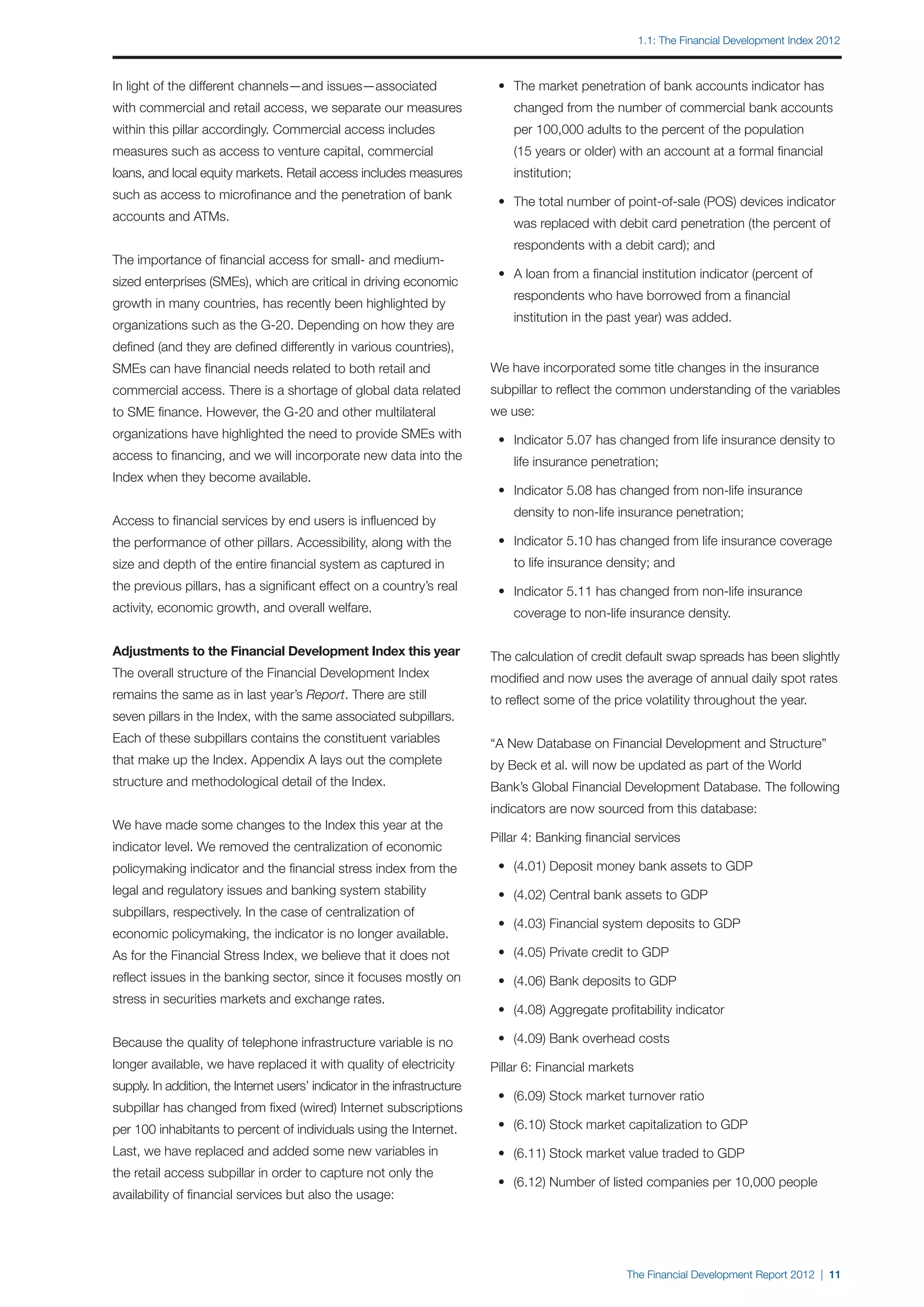 1.1: The Financial Development Index 2012



In light of the different channels—and issues—associated                   	 •	 The market penetration of bank accounts indicator has
with commercial and retail access, we separate our measures                		 changed from the number of commercial bank accounts
within this pillar accordingly. Commercial access includes                 		 per 100,000 adults to the percent of the population
measures such as access to venture capital, commercial                     		 (15 years or older) with an account at a formal financial
loans, and local equity markets. Retail access includes measures           		 institution;
such as access to microfinance and the penetration of bank
                                                                           	 •	 The total number of point-of-sale (POS) devices indicator
accounts and ATMs.
                                                                           		 was replaced with debit card penetration (the percent of
                                                                           		 respondents with a debit card); and
The importance of financial access for small- and medium-
                                                                           	 •	 A loan from a financial institution indicator (percent of
sized enterprises (SMEs), which are critical in driving economic
                                                                           		 respondents who have borrowed from a financial
growth in many countries, has recently been highlighted by
                                                                           		 institution in the past year) was added.
organizations such as the G-20. Depending on how they are
defined (and they are defined differently in various countries),
SMEs can have financial needs related to both retail and                   We have incorporated some title changes in the insurance
commercial access. There is a shortage of global data related              subpillar to reflect the common understanding of the variables
to SME finance. However, the G-20 and other multilateral                   we use:
organizations have highlighted the need to provide SMEs with               	 •	 Indicator 5.07 has changed from life insurance density to
access to financing, and we will incorporate new data into the             		 life insurance penetration;
Index when they become available.
                                                                           	 •	 Indicator 5.08 has changed from non-life insurance
                                                                           		 density to non-life insurance penetration;
Access to financial services by end users is influenced by
the performance of other pillars. Accessibility, along with the            	 •	 Indicator 5.10 has changed from life insurance coverage
size and depth of the entire financial system as captured in               		 to life insurance density; and
the previous pillars, has a significant effect on a country’s real         	 •	 Indicator 5.11 has changed from non-life insurance
activity, economic growth, and overall welfare.                            		 coverage to non-life insurance density.

Adjustments to the Financial Development Index this year                   The calculation of credit default swap spreads has been slightly
The overall structure of the Financial Development Index                   modified and now uses the average of annual daily spot rates
remains the same as in last year’s Report. There are still                 to reflect some of the price volatility throughout the year.
seven pillars in the Index, with the same associated subpillars.
Each of these subpillars contains the constituent variables                “A New Database on Financial Development and Structure”
that make up the Index. Appendix A lays out the complete                   by Beck et al. will now be updated as part of the World
structure and methodological detail of the Index.                          Bank’s Global Financial Development Database. The following
                                                                           indicators are now sourced from this database:
We have made some changes to the Index this year at the
                                                                           Pillar 4: Banking financial services
indicator level. We removed the centralization of economic
policymaking indicator and the financial stress index from the             	 •	 (4.01) Deposit money bank assets to GDP
legal and regulatory issues and banking system stability                   	 •	 (4.02) Central bank assets to GDP
subpillars, respectively. In the case of centralization of
                                                                           	 •	 (4.03) Financial system deposits to GDP
economic policymaking, the indicator is no longer available.
As for the Financial Stress Index, we believe that it does not             	 •	 (4.05) Private credit to GDP
reflect issues in the banking sector, since it focuses mostly on           	 •	 (4.06) Bank deposits to GDP
stress in securities markets and exchange rates.
                                                                           	 •	 (4.08) Aggregate profitability indicator

Because the quality of telephone infrastructure variable is no             	 •	 (4.09) Bank overhead costs
longer available, we have replaced it with quality of electricity          Pillar 6: Financial markets
supply. In addition, the Internet users’ indicator in the infrastructure
                                                                           	 •	 (6.09) Stock market turnover ratio
subpillar has changed from fixed (wired) Internet subscriptions
per 100 inhabitants to percent of individuals using the Internet.          	 •	 (6.10) Stock market capitalization to GDP

Last, we have replaced and added some new variables in                     	 •	 (6.11) Stock market value traded to GDP
the retail access subpillar in order to capture not only the
                                                                           	 •	 (6.12) Number of listed companies per 10,000 people
availability of financial services but also the usage:




                                                                                                     The Financial Development Report 2012 | 11
 
