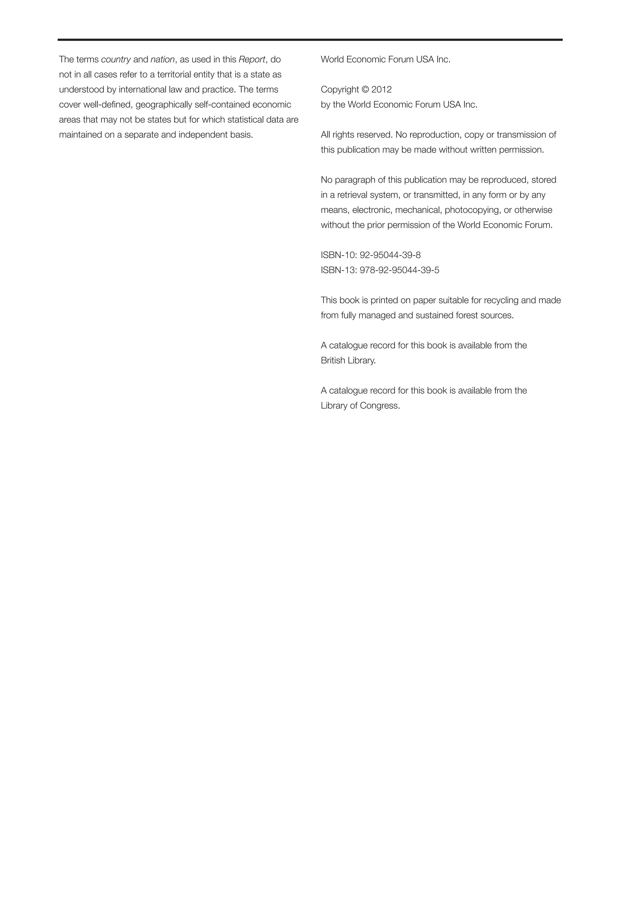 The terms country and nation, as used in this Report, do            World Economic Forum USA Inc.
not in all cases refer to a territorial entity that is a state as
understood by international law and practice. The terms             Copyright © 2012
cover well-defined, geographically self-contained economic          by the World Economic Forum USA Inc.
areas that may not be states but for which statistical data are
maintained on a separate and independent basis.                     All rights reserved. No reproduction, copy or transmission of
                                                                    this publication may be made without written permission.


                                                                    No paragraph of this publication may be reproduced, stored
                                                                    in a retrieval system, or transmitted, in any form or by any
                                                                    means, electronic, mechanical, photocopying, or otherwise
                                                                    without the prior permission of the World Economic Forum.


                                                                    ISBN-10: 92-95044-39-8
                                                                    ISBN-13: 978-92-95044-39-5


                                                                    This book is printed on paper suitable for recycling and made
                                                                    from fully managed and sustained forest sources.


                                                                    A catalogue record for this book is available from the
                                                                    British Library.


                                                                    A catalogue record for this book is available from the
                                                                    Library of Congress.
 