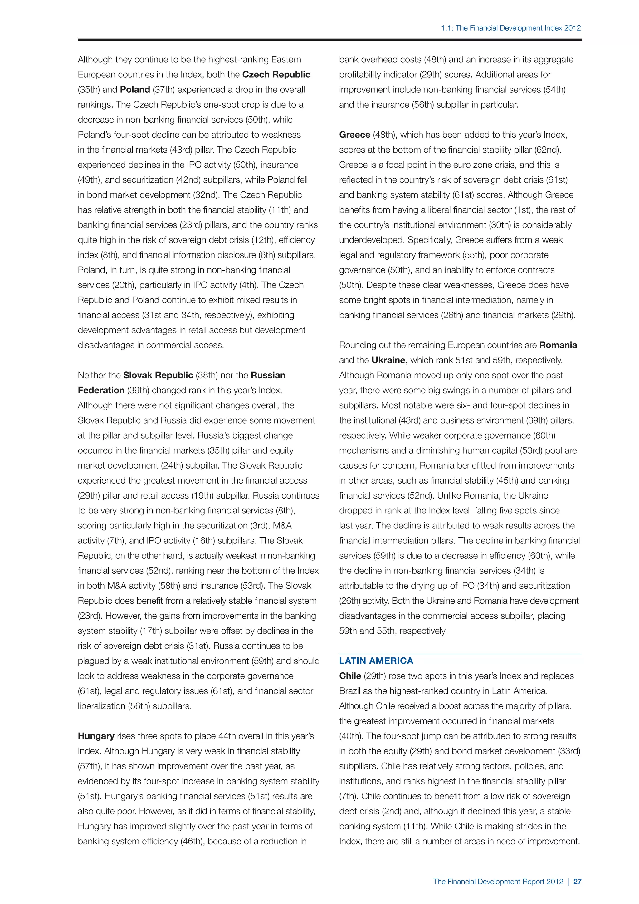 1.1: The Financial Development Index 2012



Although they continue to be the highest-ranking Eastern               bank overhead costs (48th) and an increase in its aggregate
European countries in the Index, both the Czech Republic               profitability indicator (29th) scores. Additional areas for
(35th) and Poland (37th) experienced a drop in the overall             improvement include non-banking financial services (54th)
rankings. The Czech Republic’s one-spot drop is due to a               and the insurance (56th) subpillar in particular.
decrease in non-banking financial services (50th), while
Poland’s four-spot decline can be attributed to weakness               Greece (48th), which has been added to this year’s Index,
in the financial markets (43rd) pillar. The Czech Republic             scores at the bottom of the financial stability pillar (62nd).
experienced declines in the IPO activity (50th), insurance             Greece is a focal point in the euro zone crisis, and this is
(49th), and securitization (42nd) subpillars, while Poland fell        reflected in the country’s risk of sovereign debt crisis (61st)
in bond market development (32nd). The Czech Republic                  and banking system stability (61st) scores. Although Greece
has relative strength in both the financial stability (11th) and       benefits from having a liberal financial sector (1st), the rest of
banking financial services (23rd) pillars, and the country ranks       the country’s institutional environment (30th) is considerably
quite high in the risk of sovereign debt crisis (12th), efficiency     underdeveloped. Specifically, Greece suffers from a weak
index (8th), and financial information disclosure (6th) subpillars.    legal and regulatory framework (55th), poor corporate
Poland, in turn, is quite strong in non-banking financial              governance (50th), and an inability to enforce contracts
services (20th), particularly in IPO activity (4th). The Czech         (50th). Despite these clear weaknesses, Greece does have
Republic and Poland continue to exhibit mixed results in               some bright spots in financial intermediation, namely in
financial access (31st and 34th, respectively), exhibiting             banking financial services (26th) and financial markets (29th).
development advantages in retail access but development
disadvantages in commercial access.                                    Rounding out the remaining European countries are Romania
                                                                       and the Ukraine, which rank 51st and 59th, respectively.
Neither the Slovak Republic (38th) nor the Russian                     Although Romania moved up only one spot over the past
Federation (39th) changed rank in this year’s Index.                   year, there were some big swings in a number of pillars and
Although there were not significant changes overall, the               subpillars. Most notable were six- and four-spot declines in
Slovak Republic and Russia did experience some movement                the institutional (43rd) and business environment (39th) pillars,
at the pillar and subpillar level. Russia’s biggest change             respectively. While weaker corporate governance (60th)
occurred in the financial markets (35th) pillar and equity             mechanisms and a diminishing human capital (53rd) pool are
market development (24th) subpillar. The Slovak Republic               causes for concern, Romania benefitted from improvements
experienced the greatest movement in the financial access              in other areas, such as financial stability (45th) and banking
(29th) pillar and retail access (19th) subpillar. Russia continues     financial services (52nd). Unlike Romania, the Ukraine
to be very strong in non-banking financial services (8th),             dropped in rank at the Index level, falling five spots since
scoring particularly high in the securitization (3rd), M&A             last year. The decline is attributed to weak results across the
activity (7th), and IPO activity (16th) subpillars. The Slovak         financial intermediation pillars. The decline in banking financial
Republic, on the other hand, is actually weakest in non-banking        services (59th) is due to a decrease in efficiency (60th), while
financial services (52nd), ranking near the bottom of the Index        the decline in non-banking financial services (34th) is
in both M&A activity (58th) and insurance (53rd). The Slovak           attributable to the drying up of IPO (34th) and securitization
Republic does benefit from a relatively stable financial system        (26th) activity. Both the Ukraine and Romania have development
(23rd). However, the gains from improvements in the banking            disadvantages in the commercial access subpillar, placing
system stability (17th) subpillar were offset by declines in the       59th and 55th, respectively.
risk of sovereign debt crisis (31st). Russia continues to be
plagued by a weak institutional environment (59th) and should          LATIN AMERICA
look to address weakness in the corporate governance                   Chile (29th) rose two spots in this year’s Index and replaces
(61st), legal and regulatory issues (61st), and financial sector       Brazil as the highest-ranked country in Latin America.
liberalization (56th) subpillars.                                      Although Chile received a boost across the majority of pillars,
                                                                       the greatest improvement occurred in financial markets
Hungary rises three spots to place 44th overall in this year’s         (40th). The four-spot jump can be attributed to strong results
Index. Although Hungary is very weak in financial stability            in both the equity (29th) and bond market development (33rd)
(57th), it has shown improvement over the past year, as                subpillars. Chile has relatively strong factors, policies, and
evidenced by its four-spot increase in banking system stability        institutions, and ranks highest in the financial stability pillar
(51st). Hungary’s banking financial services (51st) results are        (7th). Chile continues to benefit from a low risk of sovereign
also quite poor. However, as it did in terms of financial stability,   debt crisis (2nd) and, although it declined this year, a stable
Hungary has improved slightly over the past year in terms of           banking system (11th). While Chile is making strides in the
banking system efficiency (46th), because of a reduction in            Index, there are still a number of areas in need of improvement.



                                                                                                  The Financial Development Report 2012 | 27
 