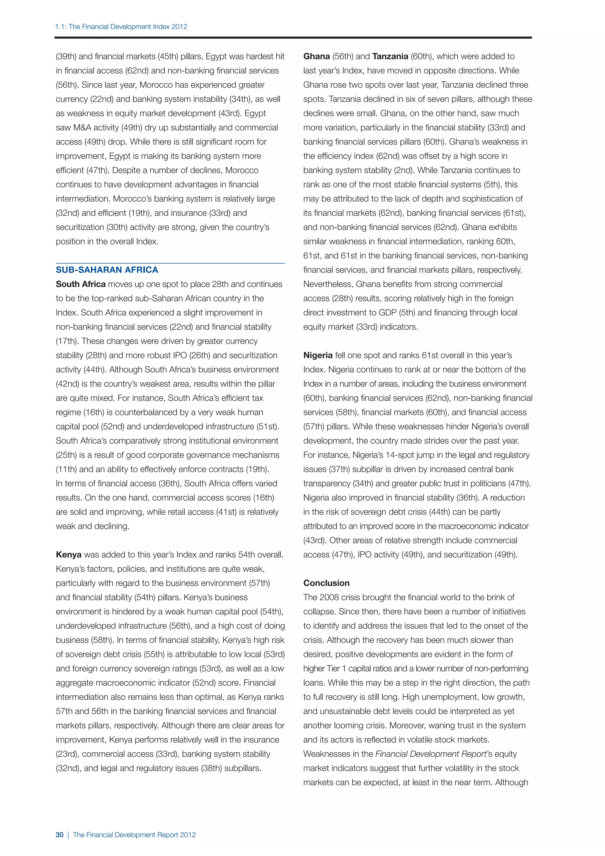 1.1: The Financial Development Index 2012



(39th) and financial markets (45th) pillars, Egypt was hardest hit    Ghana (56th) and Tanzania (60th), which were added to
in financial access (62nd) and non-banking financial services         last year’s Index, have moved in opposite directions. While
(56th). Since last year, Morocco has experienced greater              Ghana rose two spots over last year, Tanzania declined three
currency (22nd) and banking system instability (34th), as well        spots. Tanzania declined in six of seven pillars, although these
as weakness in equity market development (43rd). Egypt                declines were small. Ghana, on the other hand, saw much
saw M&A activity (49th) dry up substantially and commercial           more variation, particularly in the financial stability (33rd) and
access (49th) drop. While there is still significant room for         banking financial services pillars (60th). Ghana’s weakness in
improvement, Egypt is making its banking system more                  the efficiency index (62nd) was offset by a high score in
efficient (47th). Despite a number of declines, Morocco               banking system stability (2nd). While Tanzania continues to
continues to have development advantages in financial                 rank as one of the most stable financial systems (5th), this
intermediation. Morocco’s banking system is relatively large          may be attributed to the lack of depth and sophistication of
(32nd) and efficient (19th), and insurance (33rd) and                 its financial markets (62nd), banking financial services (61st),
securitization (30th) activity are strong, given the country’s        and non-banking financial services (62nd). Ghana exhibits
position in the overall Index.                                        similar weakness in financial intermediation, ranking 60th,
                                                                      61st, and 61st in the banking financial services, non-banking
SUB-SAHARAN AFRICA                                                    financial services, and financial markets pillars, respectively.
South Africa moves up one spot to place 28th and continues            Nevertheless, Ghana benefits from strong commercial
to be the top-ranked sub-Saharan African country in the               access (28th) results, scoring relatively high in the foreign
Index. South Africa experienced a slight improvement in               direct investment to GDP (5th) and financing through local
non-banking financial services (22nd) and financial stability         equity market (33rd) indicators.
(17th). These changes were driven by greater currency
stability (28th) and more robust IPO (26th) and securitization        Nigeria fell one spot and ranks 61st overall in this year’s
activity (44th). Although South Africa’s business environment         Index. Nigeria continues to rank at or near the bottom of the
(42nd) is the country’s weakest area, results within the pillar       Index in a number of areas, including the business environment
are quite mixed. For instance, South Africa’s efficient tax           (60th), banking financial services (62nd), non-banking financial
regime (16th) is counterbalanced by a very weak human                 services (58th), financial markets (60th), and financial access
capital pool (52nd) and underdeveloped infrastructure (51st).         (57th) pillars. While these weaknesses hinder Nigeria’s overall
South Africa’s comparatively strong institutional environment         development, the country made strides over the past year.
(25th) is a result of good corporate governance mechanisms            For instance, Nigeria’s 14-spot jump in the legal and regulatory
(11th) and an ability to effectively enforce contracts (19th).        issues (37th) subpillar is driven by increased central bank
In terms of financial access (36th), South Africa offers varied       transparency (34th) and greater public trust in politicians (47th).
results. On the one hand, commercial access scores (16th)             Nigeria also improved in financial stability (36th). A reduction
are solid and improving, while retail access (41st) is relatively     in the risk of sovereign debt crisis (44th) can be partly
weak and declining.                                                   attributed to an improved score in the macroeconomic indicator
                                                                      (43rd). Other areas of relative strength include commercial
Kenya was added to this year’s Index and ranks 54th overall.          access (47th), IPO activity (49th), and securitization (49th).
Kenya’s factors, policies, and institutions are quite weak,
particularly with regard to the business environment (57th)           Conclusion
and financial stability (54th) pillars. Kenya’s business              The 2008 crisis brought the financial world to the brink of
environment is hindered by a weak human capital pool (54th),          collapse. Since then, there have been a number of initiatives
underdeveloped infrastructure (56th), and a high cost of doing        to identify and address the issues that led to the onset of the
business (58th). In terms of financial stability, Kenya’s high risk   crisis. Although the recovery has been much slower than
of sovereign debt crisis (55th) is attributable to low local (53rd)   desired, positive developments are evident in the form of
and foreign currency sovereign ratings (53rd), as well as a low       higher Tier 1 capital ratios and a lower number of non-performing
aggregate macroeconomic indicator (52nd) score. Financial             loans. While this may be a step in the right direction, the path
intermediation also remains less than optimal, as Kenya ranks         to full recovery is still long. High unemployment, low growth,
57th and 56th in the banking financial services and financial         and unsustainable debt levels could be interpreted as yet
markets pillars, respectively. Although there are clear areas for     another looming crisis. Moreover, waning trust in the system
improvement, Kenya performs relatively well in the insurance          and its actors is reflected in volatile stock markets.
(23rd), commercial access (33rd), banking system stability            Weaknesses in the Financial Development Report’s equity
(32nd), and legal and regulatory issues (38th) subpillars.            market indicators suggest that further volatility in the stock
                                                                      markets can be expected, at least in the near term. Although




30 | The Financial Development Report 2012
 